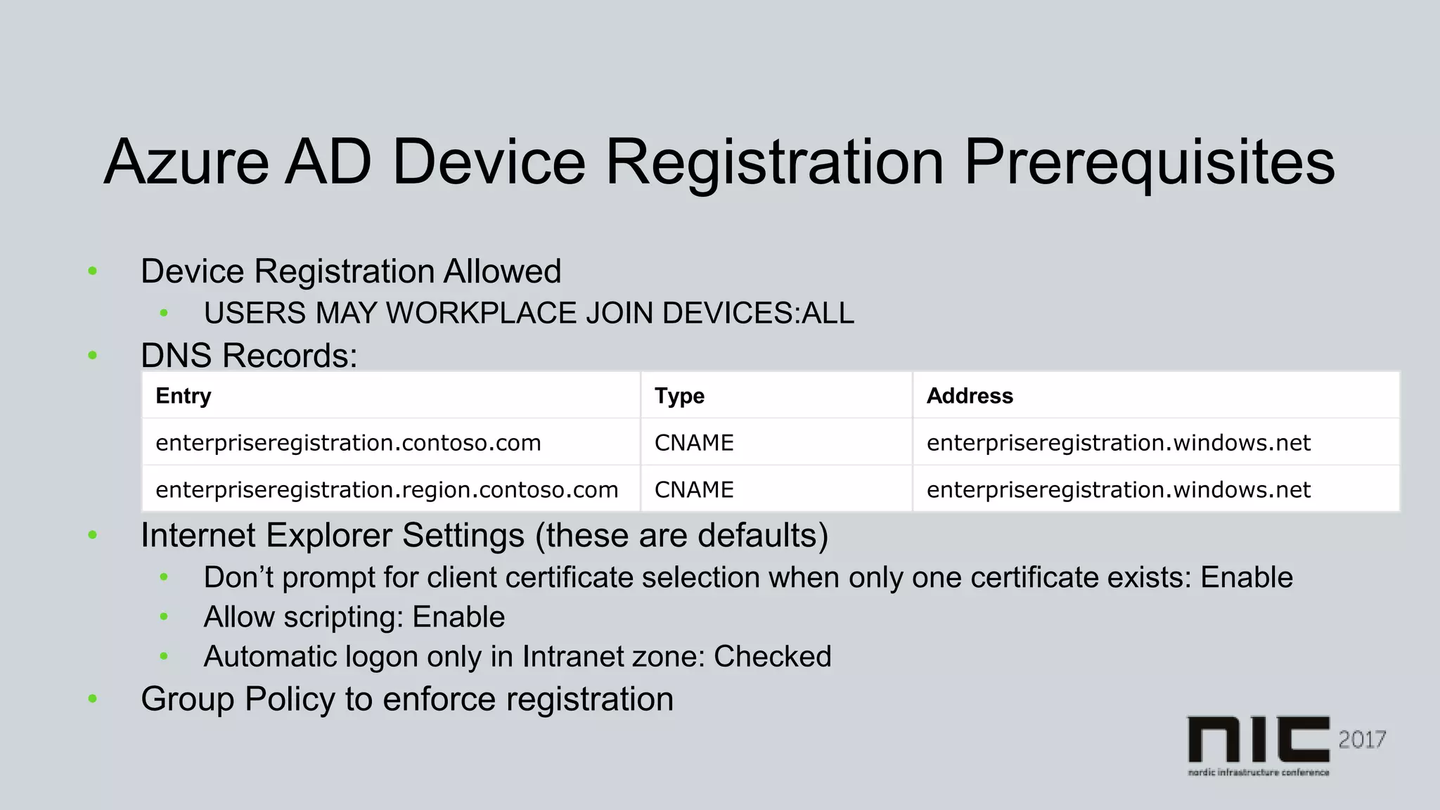 Azure AD Device Registration Prerequisites
• Device Registration Allowed
• USERS MAY WORKPLACE JOIN DEVICES:ALL
• DNS Records:
• Internet Explorer Settings (these are defaults)
• Don’t prompt for client certificate selection when only one certificate exists: Enable
• Allow scripting: Enable
• Automatic logon only in Intranet zone: Checked
• Group Policy to enforce registration
Entry Type Address
enterpriseregistration.contoso.com CNAME enterpriseregistration.windows.net
enterpriseregistration.region.contoso.com CNAME enterpriseregistration.windows.net
 