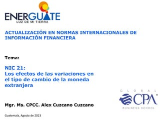 Guatemala, Agosto de 2023
Mgr. Ms. CPCC. Alex Cuzcano Cuzcano
ACTUALIZACIÓN EN NORMAS INTERNACIONALES DE
INFORMACIÓN FINANCIERA
Tema:
NIC 21:
Los efectos de las variaciones en
el tipo de cambio de la moneda
extranjera
 