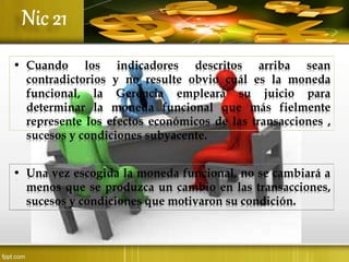 • Cuando los indicadores descritos arriba sean
contradictorios y no resulte obvio cuál es la moneda
funcional, la Gerencia empleará su juicio para
determinar la moneda funcional que más fielmente
represente los efectos económicos de las transacciones ,
sucesos y condiciones subyacente.
• Una vez escogida la moneda funcional, no se cambiará a
menos que se produzca un cambio en las transacciones,
sucesos y condiciones que motivaron su condición.
 