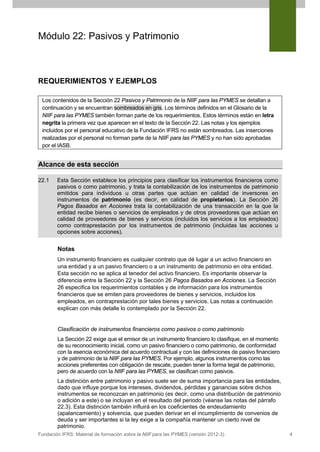 Módulo 22: Pasivos y Patrimonio

REQUERIMIENTOS Y EJEMPLOS
Los contenidos de la Sección 22 Pasivos y Patrimonio de la NIIF para las PYMES se detallan a
continuación y se encuentran sombreados en gris. Los términos definidos en el Glosario de la
NIIF para las PYMES también forman parte de los requerimientos. Estos términos están en letra
negrita la primera vez que aparecen en el texto de la Sección 22. Las notas y los ejemplos
incluidos por el personal educativo de la Fundación IFRS no están sombreados. Las inserciones
realizadas por el personal no forman parte de la NIIF para las PYMES y no han sido aprobadas
por el IASB.

Alcance de esta sección
22.1

Esta Sección establece los principios para clasificar los instrumentos financieros como
pasivos o como patrimonio, y trata la contabilización de los instrumentos de patrimonio
emitidos para individuos u otras partes que actúan en calidad de inversores en
instrumentos de patrimonio (es decir, en calidad de propietarios). La Sección 26
Pagos Basados en Acciones trata la contabilización de una transacción en la que la
entidad recibe bienes o servicios de empleados y de otros proveedores que actúan en
calidad de proveedores de bienes y servicios (incluidos los servicios a los empleados)
como contraprestación por los instrumentos de patrimonio (incluidas las acciones u
opciones sobre acciones).

Notas
Un instrumento financiero es cualquier contrato que dé lugar a un activo financiero en
una entidad y a un pasivo financiero o a un instrumento de patrimonio en otra entidad.
Esta sección no se aplica al tenedor del activo financiero. Es importante observar la
diferencia entre la Sección 22 y la Sección 26 Pagos Basados en Acciones. La Sección
26 especifica los requerimientos contables y de información para los instrumentos
financieros que se emiten para proveedores de bienes y servicios, incluidos los
empleados, en contraprestación por tales bienes y servicios. Las notas a continuación
explican con más detalle lo contemplado por la Sección 22.

Clasificación de instrumentos financieros como pasivos o como patrimonio
La Sección 22 exige que el emisor de un instrumento financiero lo clasifique, en el momento
de su reconocimiento inicial, como un pasivo financiero o como patrimonio, de conformidad
con la esencia económica del acuerdo contractual y con las definiciones de pasivo financiero
y de patrimonio de la NIIF para las PYMES. Por ejemplo, algunos instrumentos como las
acciones preferentes con obligación de rescate, pueden tener la forma legal de patrimonio,
pero de acuerdo con la NIIF para las PYMES, se clasifican como pasivos.
La distinción entre patrimonio y pasivo suele ser de suma importancia para las entidades,
dado que influye porque los intereses, dividendos, pérdidas y ganancias sobre dichos
instrumentos se reconozcan en patrimonio (es decir, como una distribución de patrimonio
o adición a este) o se incluyan en el resultado del periodo (véanse las notas del párrafo
22.3). Esta distinción también influirá en los coeficientes de endeudamiento
(apalancamiento) y solvencia, que pueden derivar en el incumplimiento de convenios de
deuda y ser importantes si la ley exige a la compañía mantener un cierto nivel de
patrimonio.
Fundación IFRS: Material de formación sobre la NIIF para las PYMES (versión 2012-3)

4

 