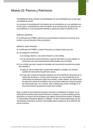 Módulo 22: Pasivos y Patrimonio
Contabilización de los cambios en la participación de una controladora que no den lugar
a la pérdida de control
Los cambios en la participación controladora de una controladora en una subsidiaria que
no den lugar a una pérdida de control se tratarán como transacciones de patrimonio con
los propietarios y no se reconocerán pérdidas ni ganancias (véase el párrafo 22.19).

Definición: patrimonio
En la NIIF para las PYMES, patrimonio es la participación residual en los activos de la
entidad, una vez deducidos todos sus pasivos.

Definición: pasivo financiero
En la NIIF para las PYMES, un pasivo financiero es cualquier pasivo que sea:
(a) una obligación contractual:
(i) de entregar efectivo u otro activo financiero a otra entidad,
(ii) o de intercambiar activos financieros o pasivos financieros con otra entidad, en
condiciones que sean potencialmente desfavorables para la entidad;
(b) o un contrato que será o puede ser liquidado con instrumentos de patrimonio propio
de la entidad y:
(i) según el cual la entidad está o puede estar obligada a entregar una cantidad
variable de instrumentos de patrimonio propio,
(ii) o que será o podrá ser liquidado mediante una forma distinta al intercambio de un
importe fijo de efectivo, o de otro activo financiero, por una cantidad fija de los
instrumentos de patrimonio propio de la entidad. A estos efectos, los instrumentos
de patrimonio propio de la entidad a que se ha hecho referencia, tampoco podrán
ser instrumentos que, en sí mismos, sean contratos para recibir o entregar en el
futuro instrumentos de patrimonio propio de la entidad.

Nota: La parte (b) de la definición de pasivo financiero se estableció en relación con la
clasificación de ciertos instrumentos financieros complejos y es poco probable que sea
pertinente a la mayoría de las entidades que realizan transacciones simples. El Módulo
11 Instrumentos Financieros Básicos y el Módulo 12 Otros Temas relacionados con los
Instrumentos Financieros contienen más detalles sobre la aplicación de la definición de
pasivo financiero.

Fundación IFRS: Material de formación sobre la NIIF para las PYMES (versión 2012-3)

6

 