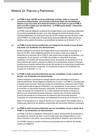 Módulo 22: Pasivos y Patrimonio
Ej 6

La PYME A tiene 100 000 acciones preferentes emitidas, todas en manos de
inversores institucionales. Las acciones preferentes deben ser rescatadas por
efectivo a los cinco años de la fecha de emisión o en la fecha en que la PYME A
inicie una OPI, el plazo que sea más breve. La PYME puede decidir, a discreción,
iniciar o no una OPI.
La PYME A tiene la obligación contractual de entregar efectivo a sus accionistas preferentes
en una fecha especificada (es decir, cinco años después de la fecha de emisión de las
acciones preferentes) o en la fecha de inicio de una OPI, el plazo que sea más breve. Dado
que la PYME A no puede evitar el rescate de las acciones preferentes, tales acciones se
clasifican como pasivos financieros y se contabilizan de acuerdo con la Sección 11 y 12.

Ej 7

La PYME A emite acciones preferentes con obligación de rescate a la par 30 años
más tarde. Los dividendos son discrecionales.
Existe la obligación contractual de entregar efectivo para reembolsar el principal en un
plazo de 30 años. Dicha obligación presente es un pasivo. Dado que el pago de
dividendos es a discreción de la PYME A, esta podría evitar el pago de dividendos y, por
consiguiente, no son pasivos. La PYME A ha emitido un instrumento financiero
compuesto. Al momento del reconocimiento inicial, de acuerdo con el párrafo 22.13, el
valor presente del importe a rescatar en efectivo es el componente de pasivo financiero,
mientras que el importe residual del producto del rescate es el componente de patrimonio
del instrumento financiero compuesto. El componente de pasivo se contabilizará de
acuerdo con la Sección 11 y 12.

Ej 8

La PYME A emite acciones preferentes que son rescatables a la par a opción del
tenedor. Los dividendos son discrecionales.
Existe la obligación contractual de entregar efectivo para reembolsar el principal a
solicitud del tenedor. Dicha obligación presente es un pasivo. La PYME A no puede evitar
el rescate de las acciones. Dado que el pago de dividendos es a discreción de la PYME
A, esta podría evitar el pago de dividendos y, por consiguiente, no son pasivos. La PYME
A ha emitido un instrumento financiero compuesto. Al momento del reconocimiento
inicial, de acuerdo con el párrafo 22.13, el valor presente del importe a rescatar en
efectivo es el componente de pasivo financiero, mientras que el importe residual del
producto del rescate es el componente de patrimonio del instrumento financiero
compuesto. El componente de pasivo se contabilizará de acuerdo con la Sección 11 y 12.
Nota: En los ejemplos 8 y 9, véase la Sección 22.13 para obtener más detalles sobre el
método para determinar los distintos componentes del instrumento financiero compuesto.

Ej 9

La PYME A emite acciones preferentes que son rescatables a la par a opción de la
PYME A. Los dividendos son discrecionales.
La PYME A no tiene la obligación contractual de realizar distribuciones de dividendos ni
de rescatar las acciones (es decir, no se le puede exigir que entregue efectivo u otro
activo financiero a otra parte). Las acciones preferentes se clasifican como patrimonio.
Si la PYME A ejerce su opción e informa a los accionistas de su intención de rescate,
surgirá una obligación.

Fundación IFRS: Material de formación sobre la NIIF para las PYMES (versión 2012-3)

10

 