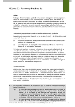 Módulo 22: Pasivos y Patrimonio
Notas
Dado que el instrumento con opción de venta contiene la obligación contractual para el
emisor de entregar efectivo u otro activo financiero al tenedor, estos instrumentos se
clasificarán como pasivos financieros de acuerdo con los requerimientos de la Sección
22. No obstante, dado que representan la participación residual en los activos netos de la
entidad, los instrumentos con opción de venta que satisfagan todos los criterios del
párrafo 22.4(a) se clasificarán como patrimonio, lo cual constituye una excepción a este
principio.

Participación proporcional en los activos netos al momento de la liquidación
La participación proporcional dispuesta en los párrafos 22.4(a)(i) y 22.4(b) se determinará
mediante lo siguiente:
(i)

la división de los activos netos de la entidad en el momento de la liquidación en
unidades de importe idéntico,

(ii)

y la multiplicación de ese importe por el número de unidades en posesión del
tenedor de los instrumentos financieros.

Un instrumento que tiene un derecho preferente en el momento de la liquidación de la
entidad no tiene derecho a una participación proporcional en los activos netos de la
entidad en el momento de la liquidación. Por ejemplo, un instrumento tiene un derecho
preferente en el momento de la liquidación si da derecho al tenedor a un dividendo fijo en
el momento de la liquidación, además de a una participación en los activos netos de la
entidad, cuando otros instrumentos pertenecientes a la clase subordinada con un
derecho a una participación proporcional en los activos netos de la entidad no tengan el
mismo derecho en el momento de la liquidación.

Clase subordinada
Al determinar si un instrumento está en la clase subordinada, una entidad evaluará los
derechos del instrumento en el momento de la liquidación como si se fuera a liquidar en
la fecha en que se clasifica el instrumento. La entidad reconsiderará la clasificación si se
produce un cambio en las circunstancias relevantes; por ejemplo, si la entidad emite un
nuevo tipo de instrumento financiero o rescata un instrumento financiero existente.
Si la entidad tiene solo una clase de instrumentos financieros, esa será tratada como si
fuera la clase subordinada.

22.5

Los siguientes son ejemplos de instrumentos que se clasifican como pasivos en lugar
de como patrimonio:
(a)

Un instrumento se clasifica como pasivo si la distribución de activos netos en
el momento de la liquidación está sujeta a un importe máximo (techo). Por
ejemplo, en la liquidación, si los tenedores del instrumento reciben una
participación proporcional de los activos netos, pero este importe está limitado
a un techo y los activos netos en exceso se distribuyen a una institución
benéfica o al Gobierno, el instrumento no se clasifica como patrimonio.

(b)

Un instrumento con opción de venta se clasifica como patrimonio si, al ejercer
la opción de venta, el tenedor recibe una participación proporcional de los

Fundación IFRS: Material de formación sobre la NIIF para las PYMES (versión 2012-3)

12

 