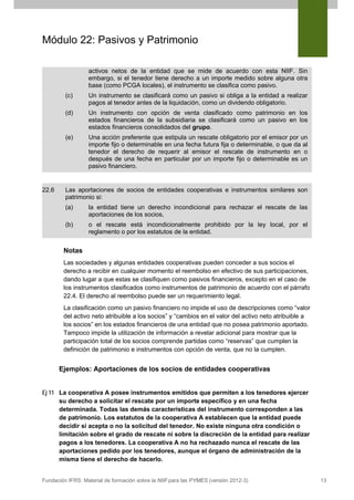 Módulo 22: Pasivos y Patrimonio
activos netos de la entidad que se mide de acuerdo con esta NIIF. Sin
embargo, si el tenedor tiene derecho a un importe medido sobre alguna otra
base (como PCGA locales), el instrumento se clasifica como pasivo.
(c)
(d)

Un instrumento con opción de venta clasificado como patrimonio en los
estados financieros de la subsidiaria se clasificará como un pasivo en los
estados financieros consolidados del grupo.

(e)

22.6

Un instrumento se clasificará como un pasivo si obliga a la entidad a realizar
pagos al tenedor antes de la liquidación, como un dividendo obligatorio.

Una acción preferente que estipula un rescate obligatorio por el emisor por un
importe fijo o determinable en una fecha futura fija o determinable, o que da al
tenedor el derecho de requerir al emisor el rescate de instrumento en o
después de una fecha en particular por un importe fijo o determinable es un
pasivo financiero.

Las aportaciones de socios de entidades cooperativas e instrumentos similares son
patrimonio si:
(a)

la entidad tiene un derecho incondicional para rechazar el rescate de las
aportaciones de los socios,

(b)

o el rescate está incondicionalmente prohibido por la ley local, por el
reglamento o por los estatutos de la entidad.

Notas
Las sociedades y algunas entidades cooperativas pueden conceder a sus socios el
derecho a recibir en cualquier momento el reembolso en efectivo de sus participaciones,
dando lugar a que estas se clasifiquen como pasivos financieros, excepto en el caso de
los instrumentos clasificados como instrumentos de patrimonio de acuerdo con el párrafo
22.4. El derecho al reembolso puede ser un requerimiento legal.
La clasificación como un pasivo financiero no impide el uso de descripciones como “valor
del activo neto atribuible a los socios” y “cambios en el valor del activo neto atribuible a
los socios” en los estados financieros de una entidad que no posea patrimonio aportado.
Tampoco impide la utilización de información a revelar adicional para mostrar que la
participación total de los socios comprende partidas como “reservas” que cumplen la
definición de patrimonio e instrumentos con opción de venta, que no la cumplen.

Ejemplos: Aportaciones de los socios de entidades cooperativas
Ej 11 La cooperativa A posee instrumentos emitidos que permiten a los tenedores ejercer
su derecho a solicitar el rescate por un importe específico y en una fecha
determinada. Todas las demás características del instrumento corresponden a las
de patrimonio. Los estatutos de la cooperativa A establecen que la entidad puede
decidir si acepta o no la solicitud del tenedor. No existe ninguna otra condición o
limitación sobre el grado de rescate ni sobre la discreción de la entidad para realizar
pagos a los tenedores. La cooperativa A no ha rechazado nunca el rescate de las
aportaciones pedido por los tenedores, aunque el órgano de administración de la
misma tiene el derecho de hacerlo.

Fundación IFRS: Material de formación sobre la NIIF para las PYMES (versión 2012-3)

13

 