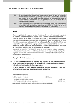 Módulo 22: Pasivos y Patrimonio
(b)

Si la entidad recibe el efectivo u otros recursos antes de que se emitan los
instrumentos de patrimonio, y no se puede requerir a la entidad el reembolso
del efectivo o de los otros recursos recibidos, la entidad reconocerá el
correspondiente incremento en el patrimonio en la medida de la
contraprestación recibida.

(c)

En la medida en que los instrumentos de patrimonio hayan sido suscritos pero
no emitidos y la entidad no haya todavía recibido el efectivo o los otros
recursos, la entidad no reconocerá un incremento en el patrimonio.

Notas
Si una compañía emite acciones con una prima respecto a su valor a la par, el excedente
del valor a la par algunas veces se acredita a una cuenta en patrimonio denominada
“prima de emisión de acciones” (o “superávit” de capital). La prima de emisión de acciones
es un componente del patrimonio aportado. En ocasiones, el uso de una cuenta de “prima
de emisión de acciones” está establecido por la legislación. Por ejemplo, la legislación de
una jurisdicción puede permitir o exigir que se utilice la prima de emisión de acciones
cuando se “reducen” los costos de emisión de las acciones o se transfiere una reserva de
opciones dentro de patrimonio cuando las opciones prescriben.
Algunos de los ejemplos a continuación ilustran el modo en que se exige el uso de una
prima de emisión de acciones en distintas jurisdicciones. Es importante observar que la
exigencia del uso de la prima de emisión de acciones suele depender de la legislación
específica de cada jurisdicción.

Ejemplos: Emisión de acciones
Ej 13 La PYME A ha emitido capital en acciones por 100 000 u.m., que fue aportado a la
par al momento de la constitución de la PYME A. El valor a la par de las acciones
ordinarias de la entidad es de 1 u.m. por acción.
En fecha posterior, la PYME A emitió otras 50 000 acciones ordinarias a 5 u.m. por
acción con una prima. Las acciones se emiten por efectivo.

Asientos en el libro diario:
Dr Efectivo (activo financiero)

250 000 u.m.

Cr Capital en acciones (patrimonio)
Cr Prima de emisión de acciones (patrimonio)

50 000 u.m.
200 000 u.m.

Para reconocer la emisión de 50 000 acciones con prima a cambio de efectivo.

Fundación IFRS: Material de formación sobre la NIIF para las PYMES (versión 2012-3)

16

 