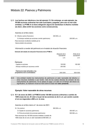 Módulo 22: Pasivos y Patrimonio

Ej 15 Los hechos son idénticos a los del ejemplo 13. Sin embargo, en este ejemplo, las
50 000 acciones ordinarias han sido suscriptas y pagadas, pero aún no han sido
emitidas. La PYME A no tiene obligación alguna de reembolsar el efectivo recibido
(es decir, debe emitir las acciones como consecuencia).

Asientos en el libro diario:
Dr Efectivo (activo financiero)

250 000 u.m.
250 000 u.m.

Cr Anticipo recibido por acciones a emitir (patrimonio)
Para reconocer el efectivo recibido por la
futura emisión de acciones.

Información a revelar del patrimonio en el estado de situación financiera:
Extracto del estado de situación financiera de la PYME A
Después de la
suscripción

Antes de la
suscripción

u.m.

u.m.

Capital en acciones

100 000

100 000

Anticipo recibido por acciones a emitir

250 000

-

XXX XXX

XXX XXX

…
Patrimonio

…
Patrimonio total atribuible a los
propietarios de la controladora

22.8

Una entidad medirá los instrumentos de patrimonio al valor razonable del efectivo u
otros recursos recibidos o por recibir, neto de los costos directos de emisión de los
instrumentos de patrimonio. Si se aplaza el pago y el valor en el tiempo del dinero es
significativo, la medición inicial se hará sobre la base del valor presente.

Ejemplo: Valor razonable de otros recursos
Ej 16 El 1 de enero de 20X1, la PYME B emite 150 000 acciones ordinarias a cambio de
1000 onzas de oro. El valor a la par de las acciones es de 2 u.m. por acción cuando
el oro se negociaba a 800 u.m. la onza.

Asientos en el libro diario al 1 de enero de 20X1:
Dr Oro (activo)

800 000 u.m.

Cr Capital en acciones (patrimonio)

300 000 u.m.

Cr Prima de emisión de acciones (patrimonio)

500 000 u.m.

Para reconocer las 150 000 acciones emitidas a cambio de
1000 onzas de oro con un valor razonable de 800 000 u.m.

Fundación IFRS: Material de formación sobre la NIIF para las PYMES (versión 2012-3)

18

 