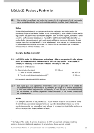 Módulo 22: Pasivos y Patrimonio

22.9

Una entidad contabilizará los costos de transacción de una transacción de patrimonio
como una deducción del patrimonio, neto de cualquier beneficio fiscal relacionado.

Notas
Una entidad puede incurrir en costos cuando emite o adquiere sus instrumentos de
patrimonio propio. Esos costos pueden incluir los de registro y otras tasas cobradas por los
reguladores o supervisores, los importes pagados a los asesores legales, contables y otros
asesores profesionales, los costos de impresión y los timbres relacionados con ella. Los
costos de las transacciones de patrimonio se contabilizarán como una detracción de este
importe (neto de cualquier beneficio fiscal relacionado), en la medida en que sean costos
incrementales directamente atribuibles a la transacción de patrimonio, que se habrían
evitado si no se hubiera llevado a cabo.

Ejemplo: Costos de emisión
Ej 18 La PYME A emite 200 000 acciones ordinarias a 1,25 u.m. por acción. El valor a la par
de las acciones ordinarias de la entidad es de 1 u.m. por acción. Las acciones se
emiten por efectivo y se incurre en costos de emisión por 1000 u.m.
Asientos en el libro diario:
Dr Efectivo (activo financiero)

249 000 u.m.

Cr Capital en acciones (patrimonio)
Cr Prima de emisión de acciones (patrimonio)

200 000 u.m.
( 3)

49 000 u.m.

Para reconocer la emisión de 200 000 acciones.

22.10

Las leyes que sean aplicables determinarán cómo se presenta en el estado de
situación financiera el incremento en el patrimonio que surge de la emisión de acciones
u otros instrumentos de patrimonio. Por ejemplo, el valor a la par (u otro valor nominal)
de las acciones y el importe pagado en exceso del valor a la par pueden presentarse
de forma separada.

Notas
Los ejemplos basados en los párrafos 22.7 a 22.9 ilustran el uso de una cuenta de prima
de emisión de acciones (a veces denominada superávit de capital). Esta es una forma
común de presentar por separado el valor a la par (u otro valor nominal) de las acciones y
el importe pagado en exceso del valor a la par.

(3)

Se “reducen” los costos de emisión de acciones de 1000 u.m. contra la prima de emisión de
acciones de conformidad con la legislación de la jurisdicción donde opera la entidad.

Fundación IFRS: Material de formación sobre la NIIF para las PYMES (versión 2012-3)

20

 