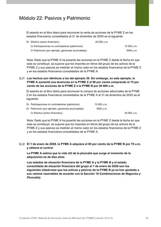 Módulo 22: Pasivos y Patrimonio
El asiento en el libro diario para reconocer la venta de acciones de la PYME Z en los
estados financieros consolidados al 31 de diciembre de 20X5 es el siguiente:
Dr Efectivo (activo financiero)

20 000 u.m.

Cr Participaciones no controladoras (patrimonio)

15 000 u.m.
5000 u.m.

Cr Patrimonio (por ejemplo, ganancias acumuladas)

Nota: Dado que la PYME A ha poseído las acciones en la PYME Z desde la fecha en que
esta se constituyó, se supone que los importes en libros del grupo de los activos de la
PYME Z y sus pasivos se medirán al mismo valor en los estados financieros de la PYME Z
y en los estados financieros consolidados de la PYME A.
Ej 31 Los hechos son idénticos a los del ejemplo 30. Sin embargo, en este ejemplo, la
PYME A aumentó sus tenencias en la PYME Z al 90 por ciento comprando el 15 por
ciento de las acciones de la PYME Z a la PYME B por 20 000 u.m.
El asiento en el libro diario para reconocer la compra de acciones adicionales de la PYME
Z en los estados financieros consolidados de la PYME A al 31 de diciembre de 20X5 es el
siguiente:
Dr Participaciones no controladoras (patrimonio)
Dr Patrimonio (por ejemplo, ganancias acumuladas)

15 000 u.m.
5000 u.m.

Cr Efectivo (activo financiero)

20 000 u.m.

Nota: Dado que la PYME A ha poseído las acciones en la PYME Z desde la fecha en que
esta se constituyó, se supone que los importes en libros del grupo de los activos de la
PYME Z y sus pasivos se medirán al mismo valor en los estados financieros de la PYME Z
y en los estados financieros consolidados de la PYME A.

Ej 32 El 1 de enero de 20X8, la PYME A adquiere el 85 por ciento de la PYME B por 70 u.m.
y obtiene el control.
La PYME A estima que la vida útil de la plusvalía que surge al momento de la
adquisición es de diez años.
Los estados de situación financiera de la PYME A y la PYME B y el estado
consolidado de situación financiera del grupo al 1 de enero de 20X8 son los
siguientes (obsérvese que los activos y pasivos de la PYME B ya se han ajustado a
sus valores razonables de acuerdo con la Sección 19 Combinaciones de Negocios y
Plusvalía):

Fundación IFRS: Material de formación sobre la NIIF para las PYMES (versión 2012-3)

35

 