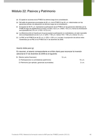Módulo 22: Pasivos y Patrimonio
(d) El capital en acciones de la PYME B se elimina luego de la consolidación.
(e) Del saldo de ganancias acumuladas de 90 u.m. de la PYME B, las 40 u.m. relacionadas con las
ganancias previas a la adquisición se eliminan luego de la consolidación.
(f)

El importe de 39,75 u.m. representa la participación de la PYME A en las ganancias obtenidas por la
PYME B luego de establecerse el control, es decir, 42,5 u.m. (=85% × 50 u.m.) menos la amortización
de la plusvalía de 2,75 u.m. (=10% × 27,5 u.m.).

(g) La diferencia entre el importe por el que se ajusta la participación no controladora y el valor razonable
de la contraprestación es de 2 u.m. (= (25% × 100 u.m. menos 15% × 100 u.m.) menos 12 u.m.).
(h) La PNC en la PYME B es de 25 u.m. (= 25% × (100 u.m.); es decir, la proporción de activos netos
mantenidos por la PNC en la PYME B al 31 de diciembre de 20X8.

Asiento doble para (g)
En resumen, el asiento correspondiente en el libro diario para reconocer la inversión
adicional el 31 de diciembre de 20X8 es el siguiente:
Dr Efectivo (activo financiero)

12 u.m.

Cr Participaciones no controladoras (patrimonio)
Cr Patrimonio (por ejemplo, ganancias acumuladas)

Fundación IFRS: Material de formación sobre la NIIF para las PYMES (versión 2012-3)

10 u.m.
2 u.m.

40

 