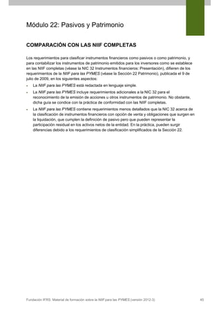 Módulo 22: Pasivos y Patrimonio
COMPARACIÓN CON LAS NIIF COMPLETAS
Los requerimientos para clasificar instrumentos financieros como pasivos o como patrimonio, y
para contabilizar los instrumentos de patrimonio emitidos para los inversores como se establece
en las NIIF completas (véase la NIC 32 Instrumentos financieros: Presentación), difieren de los
requerimientos de la NIIF para las PYMES (véase la Sección 22 Patrimonio), publicada el 9 de
julio de 2009, en los siguientes aspectos:
•

La NIIF para las PYMES está redactada en lenguaje simple.

•

La NIIF para las PYMES incluye requerimientos adicionales a la NIC 32 para el
reconocimiento de la emisión de acciones u otros instrumentos de patrimonio. No obstante,
dicha guía se condice con la práctica de conformidad con las NIIF completas.

•

La NIIF para las PYMES contiene requerimientos menos detallados que la NIC 32 acerca de
la clasificación de instrumentos financieros con opción de venta y obligaciones que surgen en
la liquidación, que cumplen la definición de pasivo pero que pueden representar la
participación residual en los activos netos de la entidad. En la práctica, pueden surgir
diferencias debido a los requerimientos de clasificación simplificados de la Sección 22.

Fundación IFRS: Material de formación sobre la NIIF para las PYMES (versión 2012-3)

45

 