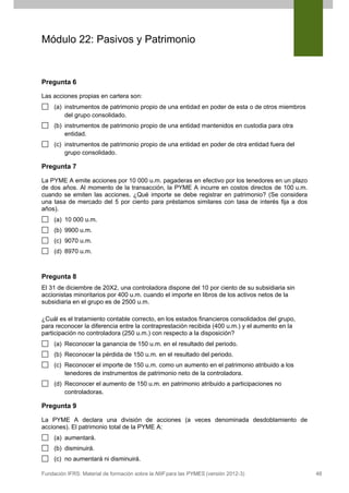 Módulo 22: Pasivos y Patrimonio

Pregunta 6
Las acciones propias en cartera son:
(a) instrumentos de patrimonio propio de una entidad en poder de esta o de otros miembros
del grupo consolidado.
(b) instrumentos de patrimonio propio de una entidad mantenidos en custodia para otra
entidad.
(c) instrumentos de patrimonio propio de una entidad en poder de otra entidad fuera del
grupo consolidado.

Pregunta 7
La PYME A emite acciones por 10 000 u.m. pagaderas en efectivo por los tenedores en un plazo
de dos años. Al momento de la transacción, la PYME A incurre en costos directos de 100 u.m.
cuando se emiten las acciones. ¿Qué importe se debe registrar en patrimonio? (Se considera
una tasa de mercado del 5 por ciento para préstamos similares con tasa de interés fija a dos
años).
(a) 10 000 u.m.
(b) 9900 u.m.
(c) 9070 u.m.
(d) 8970 u.m.

Pregunta 8
El 31 de diciembre de 20X2, una controladora dispone del 10 por ciento de su subsidiaria sin
accionistas minoritarios por 400 u.m. cuando el importe en libros de los activos netos de la
subsidiaria en el grupo es de 2500 u.m.
¿Cuál es el tratamiento contable correcto, en los estados financieros consolidados del grupo,
para reconocer la diferencia entre la contraprestación recibida (400 u.m.) y el aumento en la
participación no controladora (250 u.m.) con respecto a la disposición?
(a) Reconocer la ganancia de 150 u.m. en el resultado del periodo.
(b) Reconocer la pérdida de 150 u.m. en el resultado del periodo.
(c) Reconocer el importe de 150 u.m. como un aumento en el patrimonio atribuido a los
tenedores de instrumentos de patrimonio neto de la controladora.
(d) Reconocer el aumento de 150 u.m. en patrimonio atribuido a participaciones no
controladoras.

Pregunta 9
La PYME A declara una división de acciones (a veces denominada desdoblamiento de
acciones). El patrimonio total de la PYME A:
(a) aumentará.
(b) disminuirá.
(c) no aumentará ni disminuirá.
Fundación IFRS: Material de formación sobre la NIIF para las PYMES (versión 2012-3)

48

 