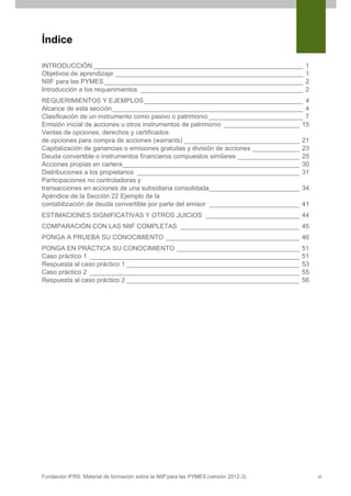 Índice
INTRODUCCIÓN __________________________________________________________
Objetivos de aprendizaje ____________________________________________________
NIIF para las PYMES _______________________________________________________
Introducción a los requerimientos _____________________________________________

1
1
2
2

REQUERIMIENTOS Y EJEMPLOS ____________________________________________ 4
Alcance de esta sección_____________________________________________________ 4
Clasificación de un instrumento como pasivo o patrimonio __________________________ 7
Emisión inicial de acciones u otros instrumentos de patrimonio _____________________ 15
Ventas de opciones, derechos y certificados
de opciones para compra de acciones (warrants) ________________________________ 21
Capitalización de ganancias o emisiones gratuitas y división de acciones _____________ 23
Deuda convertible o instrumentos financieros compuestos similares _________________ 25
Acciones propias en cartera _________________________________________________ 30
Distribuciones a los propietarios _____________________________________________ 31
Participaciones no controladoras y
transacciones en acciones de una subsidiaria consolidada _________________________ 34
Apéndice de la Sección 22 Ejemplo de la
contabilización de deuda convertible por parte del emisor _________________________ 41
ESTIMACIONES SIGNIFICATIVAS Y OTROS JUICIOS __________________________ 44
COMPARACIÓN CON LAS NIIF COMPLETAS _________________________________ 45
PONGA A PRUEBA SU CONOCIMIENTO _____________________________________ 46
PONGA EN PRÁCTICA SU CONOCIMIENTO __________________________________
Caso práctico 1 __________________________________________________________
Respuesta al caso práctico 1 ________________________________________________
Caso práctico 2 __________________________________________________________
Respuesta al caso práctico 2 ________________________________________________

Fundación IFRS: Material de formación sobre la NIIF para las PYMES (versión 2012-3)

51
51
53
55
56

vi

 