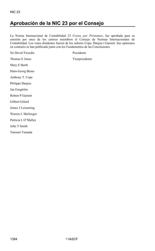 NIC 23


Aprobación de la NIC 23 por el Consejo

La Norma Internacional de Contabilidad 23 Costos por Préstamos, fue aprobada para su
emisión por once de los catorce miembros el Consejo de Normas Internacionales de
Contabilidad. Los votos disidentes fueron de los señores Cope, Danjou t Garnett. Sus opiniones
en contrario se han publicado junto con los Fundamentos de las Conclusiones
Sir David Tweedie                               Presidente
Thomas E Jones                                  Vicepresidente
Mary E Barth
Hans-Georg Bruns
Anthony T. Cope
Philippe Danjou
Jan Ensgtröm
Robert P Garnett
Gilbert Gélard
James J Leisenring
Warren J. McGregor
Patricia L O’Malley
John T Smith
Tatsumi Yamada




1384                                      ©   IASCF
 