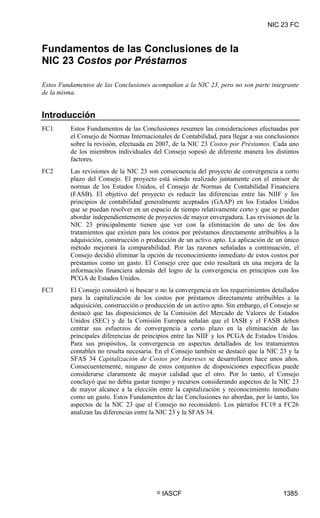 NIC 23 FC

NIC 23 FC




Fundamentos de las Conclusiones de la
NIC 23 Costos por Préstamos

Estos Fundamentos de las Conclusiones acompañan a la NIC 23, pero no son parte integrante
de la misma.


Introducción
FC1         Estos Fundamentos de las Conclusiones resumen las consideraciones efectuadas por
            el Consejo de Normas Internacionales de Contabilidad, para llegar a sus conclusiones
            sobre la revisión, efectuada en 2007, de la NIC 23 Costos por Préstamos. Cada uno
            de los miembros individuales del Consejo sopesó de diferente manera los distintos
            factores.
FC2         Las revisiones de la NIC 23 son consecuencia del proyecto de convergencia a corto
            plazo del Consejo. El proyecto está siendo realizado juntamente con el emisor de
            normas de los Estados Unidos, el Consejo de Normas de Contabilidad Financiera
            (FASB). El objetivo del proyecto es reducir las diferencias entre las NIIF y los
            principios de contabilidad generalmente aceptados (GAAP) en los Estados Unidos
            que se puedan resolver en un espacio de tiempo relativamente corto y que se puedan
            abordar independientemente de proyectos de mayor envergadura. Las revisiones de la
            NIC 23 principalmente tienen que ver con la eliminación de uno de los dos
            tratamientos que existen para los costos por préstamos directamente atribuibles a la
            adquisición, construcción o producción de un activo apto. La aplicación de un único
            método mejorará la comparabilidad. Por las razones señaladas a continuación, el
            Consejo decidió eliminar la opción de reconocimiento inmediato de estos costos por
            préstamos como un gasto. El Consejo cree que esto resultará en una mejora de la
            información financiera además del logro de la convergencia en principios con los
            PCGA de Estados Unidos.
FC3         El Consejo consideró si buscar o no la convergencia en los requerimientos detallados
            para la capitalización de los costos por préstamos directamente atribuibles a la
            adquisición, construcción o producción de un activo apto. Sin embargo, el Consejo se
            destacó que las disposiciones de la Comisión del Mercado de Valores de Estados
            Unidos (SEC) y de la Comisión Europea señalan que el IASB y el FASB deben
            centrar sus esfuerzos de convergencia a corto plazo en la eliminación de las
            principales diferencias de principios entre las NIIF y los PCGA de Estados Unidos.
            Para sus propósitos, la convergencia en aspectos detallados de los tratamientos
            contables no resulta necesaria. En el Consejo también se destacó que la NIC 23 y la
            SFAS 34 Capitalización de Costos por Intereses se desarrollaron hace unos años.
            Consecuentemente, ninguno de estos conjuntos de disposiciones específicas puede
            considerarse claramente de mayor calidad que el otro. Por lo tanto, el Consejo
            concluyó que no debía gastar tiempo y recursos considerando aspectos de la NIC 23
            de mayor alcance a la elección entre la capitalización y reconocimiento inmediato
            como un gasto. Estos Fundamentos de las Conclusiones no abordan, por lo tanto, los
            aspectos de la NIC 23 que el Consejo no reconsideró. Los párrafos FC19 a FC26
            analizan las diferencias entre la NIC 23 y la SFAS 34.




                                           ©   IASCF                                      1385
 
