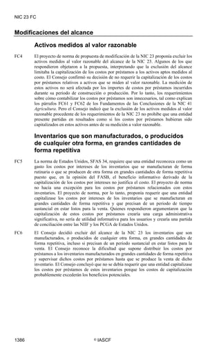 NIC 23 FC


Modificaciones del alcance

        Activos medidos al valor razonable
FC4     El proyecto de norma de propuesta de modificación de la NIC 23 proponía excluir los
        activos medidos al valor razonable del alcance de la NIC 23. Algunos de los que
        respondieron objetaron a la propuesta, interpretando que la exclusión del alcance
        limitaba la capitalización de los costos por préstamos a los activos aptos medidos al
        costo. El Consejo confirmó su decisión de no requerir la capitalización de los costos
        por préstamos relativos a activos que se miden al valor razonable. La medición de
        estos activos no será afectada por los importes de costos por préstamos incurridos
        durante su periodo de construcción o producción. Por lo tanto, los requerimientos
        sobre cómo contabilizar los costos por préstamos son innecesarios, tal como explican
        los párrafos FC61 y FC62 de los Fundamentos de las Conclusiones de la NIC 41
        Agricultura. Pero el Consejo indicó que la exclusión de los activos medidos al valor
        razonable procedente de los requerimientos de la NIC 23 no prohíbe que una entidad
        presente partidas en resultados como si los costos por préstamos hubieran sido
        capitalizados en estos activos antes de su medición a valor razonable.

        Inventarios que son manufacturados, o producidos
        de cualquier otra forma, en grandes cantidades de
        forma repetitiva
FC5     La norma de Estados Unidos, SFAS 34, requiere que una entidad reconozca como un
        gasto los costos por intereses de los inventarios que se manufacturan de forma
        rutinaria o que se producen de otra forma en grandes cantidades de forma repetitiva
        puesto que, en la opinión del FASB, el beneficio informativo derivado de la
        capitalización de los costos por intereses no justifica el costo. El proyecto de norma
        no hacía una excepción para los costos por préstamos relacionados con estos
        inventarios. El proyecto de norma, por lo tanto, proponía requerir que una entidad
        capitalizase los costos por intereses de los inventarios que se manufacturan en
        grandes cantidades de forma repetitiva y que precisan de un periodo de tiempo
        sustancial en estar listos para la venta. Quienes respondieron argumentaron que la
        capitalización de estos costos por préstamos crearía una carga administrativa
        significativa, no sería de utilidad informativa para los usuarios y crearía una partida
        de conciliación entre las NIIF y los PCGA de Estados Unidos.
FC6     El Consejo decidió excluir del alcance de la NIC 23 los inventarios que son
        manufacturados, o producidos de cualquier otra forma, en grandes cantidades de
        forma repetitiva, incluso si precisan de un periodo sustancial en estar listos para la
        venta. El Consejo reconoce la dificultad que supone distribuir los costos por
        préstamos a los inventarios manufacturados en grandes cantidades de forma repetitiva
        y supervisar dichos costos por préstamos hasta que se produce la venta de dicho
        inventario. El Consejo concluyó que no se debía requerir que una entidad capitalizase
        los costos por préstamos de estos inventarios porque los costos de capitalización
        probablemente excederán los beneficios potenciales.




1386                                    ©   IASCF
 