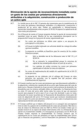 NIC 23 FC


Eliminación de la opción de reconocimiento inmediato como
un gasto de los costos por préstamos directamente
atribuibles a la adquisición, construcción o producción de
un activo apto
FC7    La versión previa de la NIC 23 permitía dos tratamientos para la contabilización de
       los costos por préstamos directamente atribuibles a la adquisición, construcción o
       producción de un activo apto. Podían ser capitalizados o, alternativamente,
       reconocidos inmediatamente como un gasto. El SFAS 34 requiere la capitalización de
       estos costos por préstamos.
FC8    En el Proyecto de norma el Consejo proponía eliminar la opción de reconocimiento
       inmediato como un gasto. Muchos de los que respondieron discreparon con la
       propuesta del Consejo en el proyecto de norma, argumentando que:
       (a)       los costos por préstamos no deben estar sujetos a un proyecto de
                 convergencia a corto plazo.
       (b)       el Consejo no había explorado con suficiente detalle las ventajas de ambas
                 opciones contables.
       (c)       la propuesta no resultaba en beneficios para los usuarios de los estados
                 financieros porque:
                 (i)        Solo se abordaba una de las diferencias entre la NIC 23 y el
                            SFAS 34.
                 (ii)       No se mejoraría la comparabilidad porque la estructura de
                            capital de una entidad podría afectar al costo de un activo.
                 (iii)      Los analistas de crédito revierten los costos por préstamos
                            capitalizados al calcular los ratios de cobertura.
       (d)       los costos de implementación del modelo de capitalización de la IAS 23
                 serían gravosos.
       (e)       la propuesta no era coherente con el enfoque del Consejo en otros
                 proyectos (en particular, con la segunda fase del proyecto sobre
                 Combinaciones de Negocios).
FC9    El Consejo concluyó que los costos por préstamos que sean directamente atribuibles a
       la adquisición, construcción o producción de un activo apto forman parte del costo de
       dicho activo. Durante el periodo en el que un activo está en proceso de desarrollo, los
       desembolsos por los recursos utilizados deben ser financiados. La financiación tiene
       un costo. El costo del activo debe incluir todos los costos en que sea necesario
       incurrir para preparar el activo para el uso al que está destinado o para su venta,
       incluyendo los costos incurridos por la financiación de desembolsos como parte del
       costo de adquisición del activo. El Consejo razonó que reconocer inmediatamente
       como un gasto los costos por préstamos relativos a activos aptos no proporciona una
       representación fiel del costo del activo.
FC10   El Consejo confirmó que el objetivo del proyecto no es conseguir una convergencia
       total en todos los aspectos de la contabilización de costos por préstamos. Más bien se
       trata de reducir las diferencias entre las NIIF los PCGA de Estados Unidos que se
       puedan resolver en un espacio de tiempo relativamente corto. La eliminación de una
       opción en el tratamiento contable y la convergencia en principios con los PCGA de
       Estados Unidos mejorará la comparabilidad. El Consejo reconoce que la
       capitalización de los costos por préstamos no logra la comparabilidad entre activos
       que se financian con préstamos y activos financiados con patrimonio. Sin embargo,



                                       ©   IASCF                                       1387
 