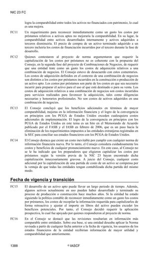 NIC 23 FC


        logra la comparabilidad entre todos los activos no financiados con patrimonio, lo cual
        es una mejora.
FC11    Un requerimiento para reconocer inmediatamente como un gasto los costos por
        préstamos relativos a activos aptos no mejoraría la comparabilidad. En su lugar, la
        comparabilidad entre activos desarrollados internamente y activos adquiridos a
        terceros disminuiría. El precio de compra de un activo terminado adquirido a un
        tercero incluiría los costos de financiación incurridos por el tercero durante la fase de
        desarrollo.
FC12    Quienes contestaron al proyecto de norma argumentaron que requerir la
        capitalización de los costos por préstamos no es coherente con la propuesta del
        Consejo, en la segunda fase del proyecto de Combinaciones de Negocios, de requerir
        que una entidad trate como un gasto los costos de adquisición relativos a una
        combinación de negocios. El Consejo estuvo de desacuerdo con estos comentarios.
        Los costos de adquisición definidos en el contexto de una combinación de negocios
        son distintos a los costos por préstamos incurridos en la construcción o producción de
        un activo apto. Los costos por préstamos son parte de los costos en que sea necesario
        incurrir para preparar el activo para el uso al que está destinado o para su venta. Los
        costos de adquisición relativos a una combinación de negocios son costos incurridos
        para servicios realizados para favorecer la adquisición, tales como diligencias
        necesarias y honorarios profesionales. No son costos de activos adquiridos en una
        combinación de negocios.
FC13    El Consejo concluyó que los beneficios adicionales en términos de mayor
        comparabilidad, mejoras en la información financiera y el logro de la convergencia
        en principios con los PCGA de Estados Unidos exceden cualesquiera costos
        adicionales de implementación. El logro de la convergencia en principios con los
        PCGA de Estados Unidos en este tema es un hito en el Memorando de Acuerdo
        publicado por el FASB y el IASB en febrero de 2006, que es un paso hacia la
        eliminación de los requerimientos impuestos a las entidades extranjeras registradas en
        la SEC para conciliar sus estados financieros con los PCGA de Estados Unidos.
FC14    El Consejo destaca que existe un costo inevitable por cumplir con cualquier norma de
        información financiera nueva. Por lo tanto, el Consejo considera cuidadosamente los
        costos y beneficios de cualquier pronunciamiento nuevo. En este caso, al Consejo no
        se le ha indicado que los preparadores que eligieron capitalizar los costos por
        préstamos según la versión previa de la NIC 23 hayan encontrado dicha
        capitalización innecesariamente gravosa. A juicio del Consejo, cualquier costo
        adicional por la capitalización de una partida de costo de un activo se compensa por
        la ventaja de que todas las entidades tengan contabilizada dicha partida del mismo
        modo.

Fecha de vigencia y transición
FC15    El desarrollo de un activo apto puede llevar un largo periodo de tiempo. Además,
        algunos activos actualmente en uso pueden haber desarrollado y terminado su
        proceso de producción o construcción hace muchos años. Si la entidad ha estado
        siguiendo la política contable de reconocer inmediatamente como un gasto los costos
        por préstamos, los costos de recopilar la información requerida para capitalizarlos de
        forma retroactiva y ajustar el importe en libros del activo pueden exceder los
        beneficios potenciales. Por tanto, el Consejo decidió requerir la aplicación
        prospectiva, lo cual fue apoyado por quienes respondieron al proyecto de norma.
FC16    En el Consejo se destacó que las revisiones resultarían en información más
        comparable entre entidades. Sobre esa base, si una entidad deseaba aplicar la Norma
        revisada a partir de cualquier fecha anterior a la fecha de vigencia, los usuarios de los
        estados financieros de la entidad recibirían información de mayor utilidad y
        comparabilidad que anteriormente.


1388                                     ©   IASCF
 