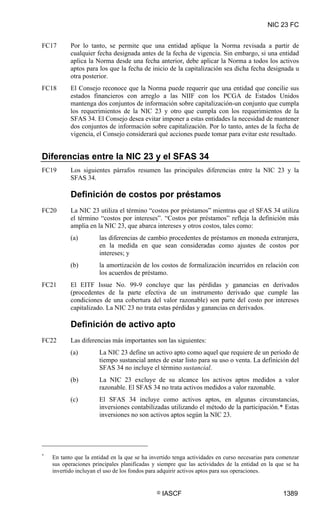 NIC 23 FC


FC17       Por lo tanto, se permite que una entidad aplique la Norma revisada a partir de
           cualquier fecha designada antes de la fecha de vigencia. Sin embargo, si una entidad
           aplica la Norma desde una fecha anterior, debe aplicar la Norma a todos los activos
           aptos para los que la fecha de inicio de la capitalización sea dicha fecha designada u
           otra posterior.
FC18       El Consejo reconoce que la Norma puede requerir que una entidad que concilie sus
           estados financieros con arreglo a las NIIF con los PCGA de Estados Unidos
           mantenga dos conjuntos de información sobre capitalización-un conjunto que cumpla
           los requerimientos de la NIC 23 y otro que cumpla con los requerimientos de la
           SFAS 34. El Consejo desea evitar imponer a estas entidades la necesidad de mantener
           dos conjuntos de información sobre capitalización. Por lo tanto, antes de la fecha de
           vigencia, el Consejo considerará qué acciones puede tomar para evitar este resultado.


Diferencias entre la NIC 23 y el SFAS 34
FC19       Los siguientes párrafos resumen las principales diferencias entre la NIC 23 y la
           SFAS 34.

           Definición de costos por préstamos
FC20       La NIC 23 utiliza el término “costos por préstamos” mientras que el SFAS 34 utiliza
           el término “costos por intereses”. “Costos por préstamos” refleja la definición más
           amplia en la NIC 23, que abarca intereses y otros costos, tales como:
           (a)         las diferencias de cambio procedentes de préstamos en moneda extranjera,
                       en la medida en que sean consideradas como ajustes de costos por
                       intereses; y
           (b)         la amortización de los costos de formalización incurridos en relación con
                       los acuerdos de préstamo.
FC21       El EITF Issue No. 99-9 concluye que las pérdidas y ganancias en derivados
           (procedentes de la parte efectiva de un instrumento derivado que cumple las
           condiciones de una cobertura del valor razonable) son parte del costo por intereses
           capitalizado. La NIC 23 no trata estas pérdidas y ganancias en derivados.

           Definición de activo apto
FC22       Las diferencias más importantes son las siguientes:
           (a)         La NIC 23 define un activo apto como aquel que requiere de un periodo de
                       tiempo sustancial antes de estar listo para su uso o venta. La definición del
                       SFAS 34 no incluye el término sustancial.
           (b)         La NIC 23 excluye de su alcance los activos aptos medidos a valor
                       razonable. El SFAS 34 no trata activos medidos a valor razonable.
           (c)         El SFAS 34 incluye como activos aptos, en algunas circunstancias,
                       inversiones contabilizadas utilizando el método de la participación.* Estas
                       inversiones no son activos aptos según la NIC 23.




*
    En tanto que la entidad en la que se ha invertido tenga actividades en curso necesarias para comenzar
    sus operaciones principales planificadas y siempre que las actividades de la entidad en la que se ha
    invertido incluyan el uso de los fondos para adquirir activos aptos para sus operaciones.


                                              ©   IASCF                                           1389
 