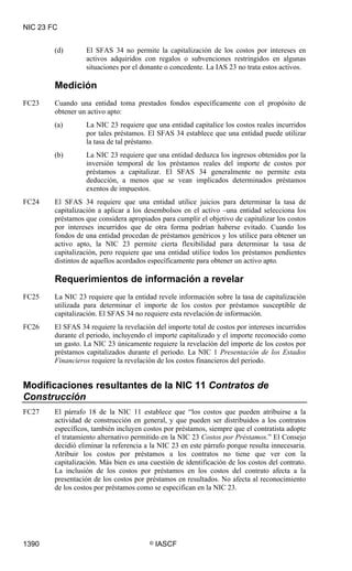 NIC 23 FC


        (d)       El SFAS 34 no permite la capitalización de los costos por intereses en
                  activos adquiridos con regalos o subvenciones restringidos en algunas
                  situaciones por el donante o concedente. La IAS 23 no trata estos activos.

        Medición
FC23    Cuando una entidad toma prestados fondos específicamente con el propósito de
        obtener un activo apto:
        (a)       La NIC 23 requiere que una entidad capitalice los costos reales incurridos
                  por tales préstamos. El SFAS 34 establece que una entidad puede utilizar
                  la tasa de tal préstamo.
        (b)       La NIC 23 requiere que una entidad deduzca los ingresos obtenidos por la
                  inversión temporal de los préstamos reales del importe de costos por
                  préstamos a capitalizar. El SFAS 34 generalmente no permite esta
                  deducción, a menos que se vean implicados determinados préstamos
                  exentos de impuestos.
FC24    El SFAS 34 requiere que una entidad utilice juicios para determinar la tasa de
        capitalización a aplicar a los desembolsos en el activo –una entidad selecciona los
        préstamos que considera apropiados para cumplir el objetivo de capitalizar los costos
        por intereses incurridos que de otra forma podrían haberse evitado. Cuando los
        fondos de una entidad procedan de préstamos genéricos y los utilice para obtener un
        activo apto, la NIC 23 permite cierta flexibilidad para determinar la tasa de
        capitalización, pero requiere que una entidad utilice todos los préstamos pendientes
        distintos de aquellos acordados específicamente para obtener un activo apto.

        Requerimientos de información a revelar
FC25    La NIC 23 requiere que la entidad revele información sobre la tasa de capitalización
        utilizada para determinar el importe de los costos por préstamos susceptible de
        capitalización. El SFAS 34 no requiere esta revelación de información.
FC26    El SFAS 34 requiere la revelación del importe total de costos por intereses incurridos
        durante el periodo, incluyendo el importe capitalizado y el importe reconocido como
        un gasto. La NIC 23 únicamente requiere la revelación del importe de los costos por
        préstamos capitalizados durante el periodo. La NIC 1 Presentación de los Estados
        Financieros requiere la revelación de los costos financieros del periodo.


Modificaciones resultantes de la NIC 11 Contratos de
Construcción
FC27    El párrafo 18 de la NIC 11 establece que “los costos que pueden atribuirse a la
        actividad de construcción en general, y que pueden ser distribuidos a los contratos
        específicos, también incluyen costos por préstamos, siempre que el contratista adopte
        el tratamiento alternativo permitido en la NIC 23 Costos por Préstamos.” El Consejo
        decidió eliminar la referencia a la NIC 23 en este párrafo porque resulta innecesaria.
        Atribuir los costos por préstamos a los contratos no tiene que ver con la
        capitalización. Más bien es una cuestión de identificación de los costos del contrato.
        La inclusión de los costos por préstamos en los costos del contrato afecta a la
        presentación de los costos por préstamos en resultados. No afecta al reconocimiento
        de los costos por préstamos como se especifican en la NIC 23.




1390                                    ©   IASCF
 