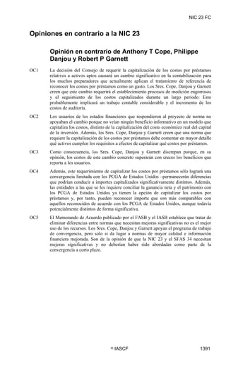 NIC 23 FC


Opiniones en contrario a la NIC 23

      Opinión en contrario de Anthony T Cope, Philippe
      Danjou y Robert P Garnett
OC1   La decisión del Consejo de requerir la capitalización de los costos por préstamos
      relativos a activos aptos causará un cambio significativo en la contabilización para
      los muchos preparadores que actualmente aplican el tratamiento de referencia de
      reconocer los costos por préstamos como un gasto. Los Sres. Cope, Danjou y Garnett
      creen que este cambio requerirá el establecimiento procesos de medición engorrosos
      y el seguimiento de los costos capitalizados durante un largo periodo. Esto
      probablemente implicará un trabajo contable considerable y el incremento de los
      costos de auditoría.
OC2   Los usuarios de los estados financieros que respondieron al proyecto de norma no
      apoyaban el cambio porque no veían ningún beneficio informativo en un modelo que
      capitaliza los costos, distinto de la capitalización del costo económico real del capital
      de la inversión. Además, los Sres. Cope, Danjou y Garnett creen que una norma que
      requiere la capitalización de los costos por préstamos debe comentar en mayor detalle
      qué activos cumplen los requisitos a efectos de capitalizar qué costos por préstamos.
OC3   Como consecuencia, los Sres. Cope, Danjou y Garnett discrepan porque, en su
      opinión, los costos de este cambio concreto superarán con creces los beneficios que
      reporta a los usuarios.
OC4   Además, este requerimiento de capitalizar los costos por préstamos sólo logrará una
      convergencia limitada con los PCGA de Estados Unidos –permanecerán diferencias
      que podrían conducir a importes capitalizados significativamente distintos. Además,
      las entidades a las que se les requiere conciliar la ganancia neta y el patrimonio con
      los PCGA de Estados Unidos ya tienen la opción de capitalizar los costos por
      préstamos y, por tanto, pueden reconocer importe que son más comparables con
      aquellos reconocidos de acuerdo con los PCGA de Estados Unidos, aunque todavía
      potencialmente distintos de forma significativa.
OC5   El Memorando de Acuerdo publicado por el FASB y el IASB establece que tratar de
      eliminar diferencias entre normas que necesitan mejoras significativas no es el mejor
      uso de los recursos. Los Sres. Cope, Danjou y Garnett apoyan el programa de trabajo
      de convergencia, pero solo si da lugar a normas de mayor calidad e información
      financiera mejorada. Son de la opinión de que la NIC 23 y el SFAS 34 necesitan
      mejoras significativas y no deberían haber sido abordadas como parte de la
      convergencia a corto plazo.




                                       ©   IASCF                                        1391
 