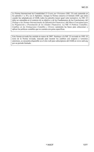 NIC 23


La Norma Internacional de Contabilidad 23 Costos por Préstamos (NIC 23) está contenida en
los párrafos 1 a 30 y en el Apéndice. Aunque la Norma conserva el formato IASC que tenía
cuando fue adoptada por el IASB, todos los párrafos tienen igual valor normativo. La NIC 23
debe ser entendida en el contexto de su objetivo y de los Fundamentos de las Conclusiones, del
Prólogo a las Normas Internacionales de Información Financiera y del Marco Conceptual para
la Preparación y Presentación de los Estados Financieros. La NIC 8 Políticas Contables,
Cambios en las Estimaciones Contables y Errores suministra las bases para seleccionar y
aplicar las políticas contables que no cuenten con guías específicas.


Esta Norma revisada fue emitida en marzo de 2007. Sustituye a la NIC 23 revisada en 1993. El
texto de la Norma revisada, marcado para mostrar los cambios con respecto a versiones
anteriores, se encuentra disponible en el sitio web para subscriptores del IASB en www.iasb.org
por un periodo limitado.




                                          ©   IASCF                                      1377
 