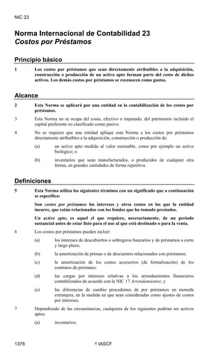 NIC 23


Norma Internacional de Contabilidad 23
Costos por Préstamos

Principio básico
1        Los costos por préstamos que sean directamente atribuibles a la adquisición,
         construcción o producción de un activo apto forman parte del costo de dichos
         activos. Los demás costos por préstamos se reconocen como gastos.


Alcance
2        Esta Norma se aplicará por una entidad en la contabilización de los costos por
         préstamos.
3        Esta Norma no se ocupa del costo, efectivo o imputado, del patrimonio incluido el
         capital preferente no clasificado como pasivo.
4        No se requiere que una entidad aplique esta Norma a los costos por préstamos
         directamente atribuibles a la adquisición, construcción o producción de:
         (a)       un activo apto medido al valor razonable, como por ejemplo un activo
                   biológico; o
         (b)       inventarios que sean manufacturados, o producidos de cualquier otra
                   forma, en grandes cantidades de forma repetitiva.


Definiciones
5        Esta Norma utiliza los siguientes términos con un significado que a continuación
         se especifica:
         Son costos por préstamos los intereses y otros costos en los que la entidad
         incurre, que están relacionados con los fondos que ha tomado prestados.
         Un activo apto, es aquel el que requiere, necesariamente, de un periodo
         sustancial antes de estar listo para el uso al que está destinado o para la venta.
6        Los costos por préstamos pueden incluir:
         (a)       los intereses de descubiertos o sobregiros bancarios y de préstamos a corto
                   y largo plazo;
         (b)       la amortización de primas o de descuentos relacionados con préstamos;
         (c)       la amortización de los costos accesorios (de formalización) de los
                   contratos de préstamo;
         (d)       las cargas por intereses relativas a los arrendamientos financieros
                   contabilizados de acuerdo con la NIC 17 Arrendamientos; y
         (e)       las diferencias de cambio procedentes de por préstamos en moneda
                   extranjera, en la medida en que sean consideradas como ajustes de costos
                   por intereses.
7        Dependiendo de las circunstancias, cualquiera de los siguientes podrían ser activos
         aptos:
         (a)       inventarios;



1378                                    ©   IASCF
 