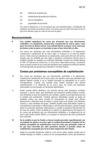 NIC 23


     (b)       fábricas de manufactura;
     (c)       instalaciones de producción eléctrica;
     (d)       activos intangibles;
     (e)       propiedades de inversión.
     Los activos financieros, y los inventarios que son manufacturados, o producidos de
     cualquier otra forma en periodos cortos. Los activos que ya están listos para el uso al
     que se les destina o para su venta no son activos aptos.


Reconocimiento
8    Una entidad capitalizará los costos por préstamos que sean directamente
     atribuibles a la adquisición, construcción o producción de activos aptos, como
     parte del costo de dichos activos. Una entidad deberá reconocer otros costos por
     préstamos como un gasto en el periodo en que se haya incurrido en ellos.
9    Los costos por préstamos que sean directamente atribuibles a la adquisición,
     construcción o producción de un activo apto, se incluyen en el costo de dichos
     activos. Tales costos por préstamos se capitalizarán, como parte del costo del activo,
     siempre que sea probable que den lugar a beneficios económicos futuros para la
     entidad y puedan ser medidos con suficiente fiabilidad. Cuando una entidad aplique
     la NIC 29 Información Financiera en Economías Hiperinflacionarias, reconocerá
     como un gasto la parte de los costos por préstamos que compensa la inflación durante
     el mismo periodo, de acuerdo con el párrafo 21 de dicha Norma.

     Costos por préstamos susceptibles de capitalización
10   Son costos por préstamos que son directamente atribuibles a la adquisición,
     construcción o producción de un activo apto, son aquellos costos por préstamos que
     podrían haberse evitado si no se hubiera efectuado un desembolso en el activo
     correspondiente. Cuando una entidad toma fondos prestados que destina
     específicamente a la obtención de un activo apto, los costos por préstamos
     relacionados con éste pueden ser fácilmente identificados.
11   Puede resultar difícil identificar una relación directa entre préstamos recibidos
     concretos y activos aptos, para determinar qué préstamos podrían haberse evitado.
     Esta dificultad se pone de manifiesto, por ejemplo, cuando la actividad financiera de
     la entidad está centralizada. También aparecen dificultades cuando un grupo de
     entidades utiliza una gama variada de instrumentos de deuda para obtener
     financiación a diferentes tasas de interés, y presta luego esos fondos, con diferentes
     criterios, a otras entidades del grupo. También pueden surgir dificultades cuando se
     usan préstamos expresados o referenciados a una moneda extranjera, cuando el grupo
     opera en economías altamente inflacionarias, y cuando se producen fluctuaciones en
     las tasas de cambio. Como resultado de lo anterior, la determinación del importe de
     los costos por préstamos que son directamente atribuibles a la adquisición de un
     activo apto puede resultar difícil, y se requiere la utilización del juicio profesional
     para realizarla.
12   En la medida en que los fondos se hayan tomado prestados específicamente con
     el propósito de obtener un activo apto, la entidad determinará el importe de los
     mismos susceptibles de capitalización como los costos por préstamos reales en
     los que haya incurrido por tales préstamos durante el periodo, menos los
     rendimientos conseguidos por la inversión temporal de tales fondos.
13   Según los acuerdos financieros relativos a los activos aptos, podría suceder que la
     entidad obtenga los fondos, e incurra en los correspondientes costos por préstamos,


                                      ©   IASCF                                      1379
 