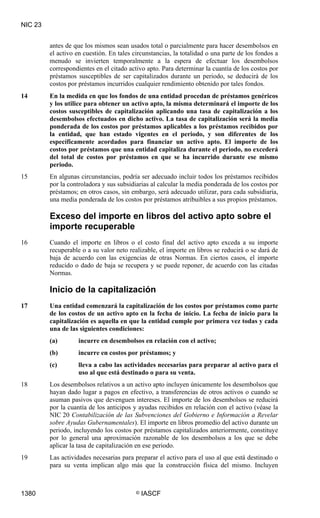 NIC 23


         antes de que los mismos sean usados total o parcialmente para hacer desembolsos en
         el activo en cuestión. En tales circunstancias, la totalidad o una parte de los fondos a
         menudo se invierten temporalmente a la espera de efectuar los desembolsos
         correspondientes en el citado activo apto. Para determinar la cuantía de los costos por
         préstamos susceptibles de ser capitalizados durante un periodo, se deducirá de los
         costos por préstamos incurridos cualquier rendimiento obtenido por tales fondos.
14       En la medida en que los fondos de una entidad procedan de préstamos genéricos
         y los utilice para obtener un activo apto, la misma determinará el importe de los
         costos susceptibles de capitalización aplicando una tasa de capitalización a los
         desembolsos efectuados en dicho activo. La tasa de capitalización será la media
         ponderada de los costos por préstamos aplicables a los préstamos recibidos por
         la entidad, que han estado vigentes en el periodo, y son diferentes de los
         específicamente acordados para financiar un activo apto. El importe de los
         costos por préstamos que una entidad capitaliza durante el periodo, no excederá
         del total de costos por préstamos en que se ha incurrido durante ese mismo
         periodo.
15       En algunas circunstancias, podría ser adecuado incluir todos los préstamos recibidos
         por la controladora y sus subsidiarias al calcular la media ponderada de los costos por
         préstamos; en otros casos, sin embargo, será adecuado utilizar, para cada subsidiaria,
         una media ponderada de los costos por préstamos atribuibles a sus propios préstamos.

         Exceso del importe en libros del activo apto sobre el
         importe recuperable
16       Cuando el importe en libros o el costo final del activo apto exceda a su importe
         recuperable o a su valor neto realizable, el importe en libros se reducirá o se dará de
         baja de acuerdo con las exigencias de otras Normas. En ciertos casos, el importe
         reducido o dado de baja se recupera y se puede reponer, de acuerdo con las citadas
         Normas.

         Inicio de la capitalización
17       Una entidad comenzará la capitalización de los costos por préstamos como parte
         de los costos de un activo apto en la fecha de inicio. La fecha de inicio para la
         capitalización es aquella en que la entidad cumple por primera vez todas y cada
         una de las siguientes condiciones:
         (a)        incurre en desembolsos en relación con el activo;
         (b)        incurre en costos por préstamos; y
         (c)        lleva a cabo las actividades necesarias para preparar al activo para el
                    uso al que está destinado o para su venta.
18       Los desembolsos relativos a un activo apto incluyen únicamente los desembolsos que
         hayan dado lugar a pagos en efectivo, a transferencias de otros activos o cuando se
         asuman pasivos que devenguen intereses. El importe de los desembolsos se reducirá
         por la cuantía de los anticipos y ayudas recibidos en relación con el activo (véase la
         NIC 20 Contabilización de las Subvenciones del Gobierno e Información a Revelar
         sobre Ayudas Gubernamentales). El importe en libros promedio del activo durante un
         periodo, incluyendo los costos por préstamos capitalizados anteriormente, constituye
         por lo general una aproximación razonable de los desembolsos a los que se debe
         aplicar la tasa de capitalización en ese periodo.
19       Las actividades necesarias para preparar el activo para el uso al que está destinado o
         para su venta implican algo más que la construcción física del mismo. Incluyen



1380                                      ©   IASCF
 