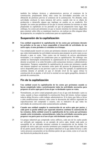 NIC 23


     también los trabajos técnicos y administrativos previos al comienzo de la
     construcción, propiamente dicha, tales como las actividades asociadas con la
     obtención de permisos previos al comienzo de la construcción. No obstante, estas
     actividades excluyen la mera tenencia del activo, cuando éste no es objeto de
     producción o desarrollo alguno que implique un cambio en su condición. Por
     ejemplo, los costos por préstamos en los que se incurre mientras los terrenos se están
     preparando se capitalizan en los periodos en que tal preparación tiene lugar. Sin
     embargo, los costos por préstamos en que se incurre mientras los terrenos adquiridos
     para construir sobre ellos se mantienen inactivos, sin realizar en ellos ninguna labor
     de preparación, no cumplen las condiciones para ser capitalizados.

     Suspensión de la capitalización
20   Una entidad suspenderá la capitalización de los costos por préstamos durante
     los periodos en los que se haya suspendido el desarrollo de actividades de un
     activo apto, si estos periodos se extienden en el tiempo.
21   Una entidad puede incurrir en costos por préstamos durante un periodo extenso en el
     que están interrumpidas las actividades necesarias para preparar un activo para su uso
     deseado o para su venta. Tales costos son de tenencia de activos parcialmente
     terminados y no cumplen las condiciones para su capitalización. Sin embargo, una
     entidad no interrumpirá normalmente la capitalización de los costos por préstamos
     durante un periodo si se están llevando a cabo actuaciones técnicas o administrativas
     importantes. Tampoco suspenderá la capitalización de costos por préstamos cuando
     una demora temporal sea necesaria como parte del proceso de preparación de un
     activo disponible para su uso previsto o para su venta. Por ejemplo, la capitalización
     continúa durante el periodo en que el elevado nivel de las aguas retrase la
     construcción de un puente, si tal nivel es normal en esa región geográfica, durante el
     periodo de construcción.

     Fin de la capitalización
22   Una entidad cesará la capitalización de los costos por préstamos cuando se
     hayan completado todas o prácticamente todas las actividades necesarias para
     preparar al activo apto para el uso al que va destinado o para su venta.
23   Normalmente, un activo estará preparado para el uso al que está destinado o para su
     venta, cuando se haya completado la construcción física del mismo, incluso aunque
     todavía deban llevarse a cabo trabajos administrativos. Si lo único que falta es llevar
     a cabo modificaciones menores, tales como la decoración del edificio siguiendo las
     especificaciones del comprador o usuario, esto es indicativo de que todas las
     actividades de construcción están sustancialmente acabadas.
24   Cuando una entidad complete la construcción de un activo apto por partes, y
     cada parte se pueda utilizar por separado mientras continúa la construcción de
     las restantes, dicha entidad cesará la capitalización de los costos por préstamos
     cuando estén terminadas, sustancialmente, todas las actividades necesarias para
     preparar esa parte para su el uso al que está destinada o para su venta.
25   Un parque industrial que comprenda varios edificios, cada uno de los cuales puede
     ser utilizado por separado, es un ejemplo de activo apto, donde cada parte es
     susceptible de ser utilizada mientras continúa la construcción de las demás. Un
     ejemplo de activo apto que necesita terminarse por completo antes de que cada una
     de las partes pueda utilizarse es una planta industrial en la que deben llevarse a cabo
     varios procesos secuenciales en las distintas partes de que consta, como es el caso de
     una factoría de producción de acero.




                                     ©   IASCF                                       1381
 