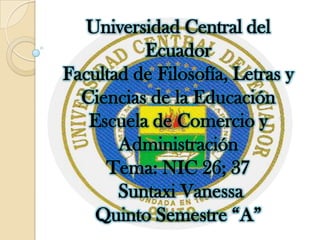 Universidad Central del
          Ecuador
Facultad de Filosofía, Letras y
  Ciencias de la Educación
   Escuela de Comercio y
       Administración
     Tema: NIC 26; 37
       Suntaxi Vanessa
    Quinto Semestre “A”
 