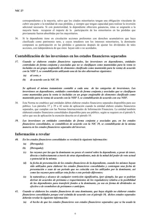 NIC 27
correspondientes a la mayoría, salvo que los citados minoritarios tengan una obligación vinculante de
cubrir una parte o la totalidad de esas pérdidas, y siempre que tengan capacidad para realizar la inversión
adicional necesaria. Si con posterioridad, la dependiente obtuviera ganancias, éstas se asignarán a la
mayoría hasta recuperar el importe de la participación de los minoritarios en las pérdidas que
previamente fueron absorbidas por los mayoritarios.
36. Si la dependiente tiene en circulación acciones preferentes con derechos acumulativos que haya
clasificado como patrimonio neto, y cuyos tenedores son los intereses minoritarios, la dominante
computará su participación en las pérdidas o ganancias después de ajustar los dividendos de tales
acciones, con independencia de que éstos hayan sido o no acordados.
Contabilización de las inversiones en los estados financieros separados
37. Cuando se elaboren estados financieros separados, las inversiones en dependientes, entidades
controladas de forma conjunta y asociadas que no se clasifiquen como mantenidas para la venta (o
incluidas en un grupo enajenable de elementos clasificado como mantenido para la venta) de acuerdo
con la NIIF 5, se contabilizarán utilizando una de las dos alternativas siguientes:
(a) al coste, o
(b) de acuerdo con la NIC 39.
Se aplicará el mismo tratamiento contable a cada una de las categorías de inversiones. Las
inversiones en dependientes, entidades controladas de forma conjunta y asociadas que se clasifiquen
como mantenidas para la venta (o incluidas en un grupo enajenable de elementos clasificado como
mantenido para la venta) de acuerdo con la NIIF 5, se contabilizarán de acuerdo con esa NIIF.
38. Esta Norma no establece qué entidades deben elaborar estados financieros separados disponibles para uso
público. Los párrafos 37 y 39 a 42 serán de aplicación cuando la entidad elabore estados financieros
separados, que cumplan con las Normas Internacionales de Información Financiera. La entidad también
elaborará estados financieros consolidados disponibles para uso público, según se requiere en el párrafo 9,
salvo que sea de aplicación la exención descrita en el párrafo 10.
39. Las inversiones en entidades controladas de forma conjunta y asociadas que, en los estados
financieros consolidados, se contabilicen de acuerdo con la NIC 39, se contabilizarán de la misma
manera en los estados financieros separados del inversor.
Información a revelar
40. En los estados financieros consolidados se revelará la siguiente información:
(a) [Derogado];
(b) [Derogado];
(c) las razones por las que la dominante no posee el control sobre la dependiente, a pesar de tener,
directa o indirectamente a través de otras dependientes, más de la mitad del poder de voto actual
o potencial de la misma;
(d) la fecha de presentación de los estados financieros de la dependiente, cuando los mismos hayan
sido utilizados para elaborar los estados financieros consolidados y contengan una fecha de
presentación o sean de un periodo que no coincida con los utilizados por la dominante, así
como las razones para utilizar esta fecha o este periodo diferentes;
(e) la naturaleza y alcance de cualquier restricción significativa, (por ejemplo, las que se podrían
derivar de acuerdos de préstamo o requerimientos de los reguladores) relativa a la posibilidad
de las dependientes para transferir fondos a la dominante, ya sea en forma de dividendos en
efectivo o de reembolsos de préstamos o anticipos.
41. Cuando se elaboren los estados financieros de una dominante, que haya elegido no elaborar estados
financieros consolidados porque esté eximida de acuerdo con el párrafo 10, dichos estados separados
deberán revelar la siguiente información:
(a) el hecho de que los estados financieros son estados financieros separados; que se ha usado la
6
 