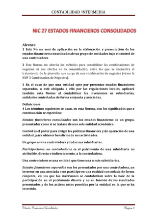 CONTABILIDAD INTERMEDIA 
Alcance 
1 Está Norma será de aplicación en la elaboración y presentación de los 
estados financieros consolidados de un grupo de entidades bajo el control de 
una controladora. 
2 Esta Norma no aborda los métodos para contabilizar las combinaciones de 
negocios ni sus efectos en la consolidación, entre los que se encuentra el 
tratamiento de la plusvalía que surge de una combinación de negocios (véase la 
NIIF 3 Combinación de Negocios). 
3 En el caso de que una entidad opte por presentar estados financieros 
separados, o esté obligada a ello por las regulaciones locales, aplicará 
también esta Norma al contabilizar las inversiones en subsidiarias, 
entidades controladas de forma conjunta y asociadas. 
Definiciones 
4 Los términos siguientes se usan, en esta Norma, con los significados que a 
continuación se especifica: 
Estados financieros consolidados son los estados financieros de un grupo, 
presentados como si se tratase de una sola entidad económica. 
Control es el poder para dirigir las políticas financiera y de operación de una 
entidad, para obtener beneficios de sus actividades. 
Un grupo es una controladora y todas sus subsidiarias. 
Participaciones no controladoras es el patrimonio de una subsidiaria no 
atribuible, directa o indirectamente, a la controladora. 
Una controladora es una entidad que tiene una o más subsidiarias. 
Estados financieros separados son los presentados por una controladora, un 
inversor en una asociada o un partícipe en una entidad controlada de forma 
conjunta, en los que las inversiones se contabilizan sobre la base de la 
participación en el patrimonio directa y no en función de los resultados 
presentados y de los activos netos poseídos por la entidad en la que se ha 
invertido. 
Estados Financieros Consolidados Página 6 
 
