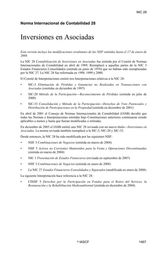 NIC 28

NIC 28




Norma Internacional de Contabilidad 28


Inversiones en Asociadas
Esta versión incluye las modificaciones resultantes de las NIIF emitidas hasta el 17 de enero de
2008.
La NIC 28 Contabilización de Inversiones en Asociadas fue emitida por el Comité de Normas
Internacionales de Contabilidad en abril de 1989. Reemplazó a aquellas partes de la NIC 3
Estados Financieros Consolidados (emitida en junio de 1976) que no habían sido reemplazadas
por la NIC 27. La NIC 28 fue reformada en 1998, 1999 y 2000.
El Comité de Interpretaciones emitió tres Interpretaciones relativas a la NIC 28:
•        SIC-3 Eliminación de Pérdidas y Ganancias no Realizadas en Transacciones con
         Asociadas (emitidas en diciembre de 1997)
•        SIC-20 Método de la Participación—Reconocimiento de Pérdidas (emitida en julio de
         2000)
•        SIC-33 Consolidación y Método de la Participación—Derechos de Voto Potenciales y
         Distribución de Participaciones en la Propiedad (emitida en diciembre de 2001)
En abril de 2001 el Consejo de Normas Internacionales de Contabilidad (IASB) decidió que
todas las Normas e Interpretaciones emitidas bajo Constituciones anteriores continuaran siendo
aplicables a menos y hasta que fueran modificadas o retiradas.
En diciembre de 2003 el IASB emitió una NIC 28 revisada con un nuevo título—Inversiones en
Asociadas. La norma revisada también reemplazó a la SIC-3, SIC-20 y SIC-33.
Desde entonces, la NIC 28 ha sido modificada por las siguientes NIIF:
•        NIIF 3 Combinaciones de Negocios (emitida en marzo de 2004)
•        NIIF 5 Activos no Corrientes Mantenidos para la Venta y Operaciones Discontinuadas
         (emitida en marzo de 2004)
•        NIC 1 Presentación de Estados Financieros (revisada en septiembre de 2007)
•        NIIF 3 Combinaciones de Negocios (emitida en enero de 2008)
•        La NIC 27 Estados Financieros Consolidados y Separados (modificada en enero de 2008)
La siguiente Interpretación hace referencia a la NIC 28:
•        CINIIF 5 Derechos por la Participación en Fondos para el Retiro del Servicio, la
         Restauración y la Rehabilitación Medioambiental (emitida en diciembre de 2004)




                                            ©   IASCF                                     1467
 