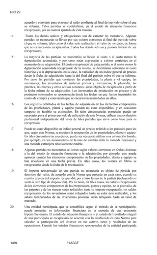 NIC 29


         acuerdo o convenio para expresar el saldo pendiente al final del periodo sobre el que
         se informa. Tales partidas se contabilizan, en el estado de situación financiera
         reexpresado, por su cuantía ajustada de esta manera.
14        Todos los demás activos y obligaciones son de carácter no monetario. Algunas
         partidas no monetarias se llevan por sus valores corrientes al final del periodo sobre
         el que se informa, tales como el valor neto realizable o el valor de mercado, de forma
         que no es necesario reexpresarlas. Todos los demás activos y pasivos habrán de ser
         reexpresados.
15       La mayoría de las partidas no monetarias se llevan al costo o al costo menos la
         depreciación acumulada, y por tanto están expresadas a valores corrientes en el
         momento de su adquisición. El costo reexpresado de cada partida, o el costo menos la
         depreciación acumulada reexpresado de la misma, se determinan aplicando al costo
         histórico y a la depreciación, en su caso, la variación de un índice general de precios
         desde la fecha de adquisición hasta la del final del periodo sobre el que se informa.
         Por tanto las partidas que contienen las propiedades, la planta y el equipo, las
         inversiones, los inventarios de materias primas y mercancías, la plusvalía, las
         patentes, las marcas y otros activos similares, serán objeto de reexpresión a partir de
         la fecha misma de su adquisición. Los inventarios de producción en proceso y de
         productos terminados se reexpresarán desde las fechas en que fueron incurridos los
         costos de compra y conversión que se encuentren acumulados en ellos.
16       Los registros detallados de las fechas de adquisición de los elementos componentes
         de las propiedades, planta y equipo pueden no estar disponibles, y en ocasiones
         tampoco es factible su estimación. En tales circunstancias especiales puede ser
         necesario, para el primer periodo de aplicación de esta Norma, utilizar una evaluación
         profesional independiente del valor de tales partidas que sirva como base para su
         reexpresión.
17       Puede no estar disponible un índice general de precios referido a los periodos para los
         que, según esta Norma, se requiere la reexpresión de las propiedades, planta y equipo.
         En tales circunstancias especiales, puede ser necesario utilizar una estimación basada,
         por ejemplo, en los movimientos de la tasa de cambio entre la moneda funcional y
         una moneda extranjera relativamente estable.
18       Algunas partidas no monetarias se llevan según valores corrientes en fechas distintas
         a la del estado de situación financiera o la adquisición; por ejemplo, esto puede
         aparecer cuando los elementos componentes de las propiedades, planta y equipo se
         han revaluado en una fecha previa. En tales casos, los valores en libros se
         reexpresarán desde la fecha de la revaluación.
19       El importe reexpresado de una partida no monetaria es objeto de pérdida por
         deterioro del valor, de acuerdo con la Norma que proceda en cada caso, cuando su
         cuantía exceda del importe recuperable por el uso futuro de la partida (incluyendo su
         venta u otro tipo de disposición). Por lo tanto, en tales casos, los saldos reexpresados
         de los elementos componentes de las propiedades, planta y equipo, de la plusvalía, de
         las patentes y de las marcas serán reducidos hasta su importe recuperable, los saldos
         reexpresados de los inventarios serán rebajados hasta su valor neto realizable, y los
         saldos reexpresados de las inversiones poseídas serán rebajados hasta su valor de
         mercado.
20       Una entidad participada, que se contabilice según el método de la participación,
         puede presentar su información financiera en la moneda de una economía
         hiperinflacionaria. El estado de situación financiera y el estado del resultado integral
         de una participada se reexpresará de acuerdo con lo establecido en esta Norma para
         calcular la participación del inversor en sus activos netos y resultados de las
         operaciones. Cuando los estados financieros reexpresados de la entidad participada




1494                                      ©   IASCF
 