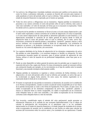 13 Los activos y las obligaciones vinculadas mediante convenios por cambios en los precios, tales
   como los bonos o préstamos indexados, se ajustan en función del convenio para expresar el
   saldo pendiente al cierre del período sobre el cual se informa. Tales partidas se informan en el
   estado de situación financiera re-expresado, por el monto así ajustado.

14 Todos los otros activos y obligaciones son no monetarios. Algunas partidas no monetarias se
   presentan a sus valores corrientes al cierre del período sobre el cual se informa, tales como el
   valor neto realizable o el valor de mercado, de forma que no es necesario re-expresarlas. Todos
   los demás activos y pasivos no monetarios son re-expresados.

15 La mayoría de las partidas no monetarias se llevan al costo o al costo menos depreciación y por
   lo tanto están expresadas a valores corrientes de su fecha de adquisición. El costo re-expresado,
   o el costo menos depreciación de cada partida se determina aplicando al costo histórico y a la
   depreciación acumulada la variación de un índice general de precios desde la fecha de
   adquisición hasta el cierre del período sobre el cual se informa. Por lo tanto, activo fijo,
   inversiones, existencias de materias primas y mercaderías, “goodwill”, patentes, marcas y otros
   activos similares, son re-expresados desde la fecha de su adquisición. Las existencias de
   productos en proceso y de productos terminados se re-expresan desde las fechas en que se
   incurrió en los costos de adquisición y de conversión.

16 Los registros detallados de las fechas de adquisición de los elementos componentes de activo
   fijo pueden no estar disponibles, y en ocasiones tampoco es factible su estimación. En tales
   circunstancias inusuales puede ser necesario, para el primer período de aplicación de esta
   Norma, utilizar el valor de tasación de un profesional independiente, como base para su re-
   expresión.

17 Puede no estar disponible un índice general de precios para los períodos que se requiere la re-
   expresión del activo fijo, según esta Norma. En estas circunstancias, puede ser necesario utilizar
   una estimación basada, por ejemplo, en los movimientos en el tipo de cambio entre la moneda
   funcional y una moneda extranjera relativamente estable.

18 Algunas partidas no monetarias se registran a valores corrientes de fechas distintas a la de
   adquisición o al cierre del período sobre el cual se informa; por ejemplo, un activo fijo que se
   ha revalorizado en alguna fecha anterior. En estos casos, los montos registrados se re-
   expresarán desde la fecha de la revalorización.

19 El monto re-expresado de una partida no monetaria se disminuirá, de acuerdo con lo establecido
   en la Norma correspondiente, cuando su monto exceda del monto recuperable por el uso futuro
   de la partida (incluyendo su venta u otra forma de liquidación). Por lo tanto, en tales casos, los
   saldos re-expresados de los elementos componentes de activo fijo, “goodwill”, patentes y
   marcas se reducirán hasta su monto recuperable, los saldos re-expresados de las existencias
   serán rebajados hasta su valor neto realizable, y los saldos re-expresados de las inversiones
   corrientes serán rebajados hasta su valor de mercado.


20 Una inversión, contabilizada según el método del valor patrimonial, puede presentar su
   información financiera en la moneda de una economía hiperinflacionaria. Con el objeto de
   calcular la participación del inversionista en el patrimonio neto y en los resultados
   operacionales en el estado de situación financiera y el estado integral de resultados de la misma,
   serán re-expresados de acuerdo con lo establecido en esta Norma en orden para calcular las
   acciones del inversionista sobre los activos netos y los resultados de sus operaciones. Cuando
 