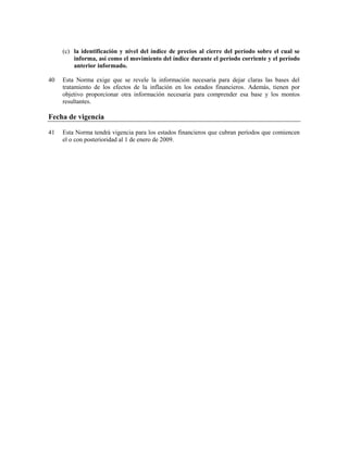 (c) la identificación y nivel del índice de precios al cierre del período sobre el cual se
         informa, así como el movimiento del índice durante el período corriente y el período
         anterior informado.

40   Esta Norma exige que se revele la información necesaria para dejar claras las bases del
     tratamiento de los efectos de la inflación en los estados financieros. Además, tienen por
     objetivo proporcionar otra información necesaria para comprender esa base y los montos
     resultantes.

Fecha de vigencia

41   Esta Norma tendrá vigencia para los estados financieros que cubran períodos que comiencen
     el o con posterioridad al 1 de enero de 2009.
 