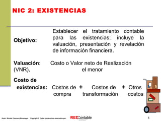 NIC 2: EXISTENCIAS Establecer el tratamiento contable para las existencias; incluye la valuación, presentación y revelación de información financiera. Objetivo: Valuación:   Costo o Valor neto de Realización (VNR),   el menor Costo de existencias:   Costos de  +   Costos de  +   Otros   compra   transformación  costos 