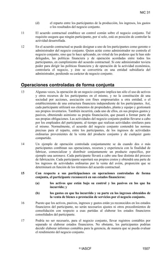 NIC 31


      (d)        el reparto entre los participantes de la producción, los ingresos, los gastos
                 o los resultados del negocio conjunto.
11    El acuerdo contractual establece un control común sobre el negocio conjunto. Tal
      requisito asegura que ningún participante, por sí solo, está en posición de controlar la
      actividad desarrollada.
12    En el acuerdo contractual se puede designar a uno de los participantes como gerente o
      administrador del negocio conjunto. Quien actúe como administrador no controla el
      negocio conjunto, sino que lo hace aplicando, en virtud de los poderes que le han sido
      delegados, las políticas financiera y de operación acordadas entre todos los
      participantes, en cumplimiento del acuerdo contractual. Si este administrador tuviera
      poder para dirigir las políticas financiera y de operación de la actividad económica,
      controlaría el negocio, y éste se convertiría en una entidad subsidiaria del
      administrador, perdiendo su carácter de negocio conjunto.


Operaciones controladas de forma conjunta
13    Algunas veces, la operación de un negocio conjunto implica tan sólo el uso de activos
      y otros recursos de los participantes en el mismo, y no la constitución de una
      sociedad por acciones, asociación con fines empresariales u otra entidad, o el
      establecimiento de una estructura financiera independiente de los participantes. Así,
      cada participante utilizará sus elementos de propiedades, planta y equipo y gestionará
      sus propios inventarios. También incurrirá, cada uno de ellos, en sus propios gastos y
      pasivos, obteniendo asimismo su propia financiación, que pasará a formar parte de
      sus propias obligaciones. Las actividades del negocio conjunto podrán llevarse a cabo
      por los empleados del participante, al tiempo que realizan actividades similares para
      el mismo. Normalmente, el acuerdo del negocio conjunto contendrá las normas
      precisas para el reparto, entre los participantes, de los ingresos de actividades
      ordinarias provenientes de la venta del producto conjunto y de cualquier gasto
      compartido.
14    Un ejemplo de operación controlada conjuntamente se da cuando dos o más
      participantes combinan sus operaciones, recursos y experiencia con la finalidad de
      fabricar, comercializar y distribuir conjuntamente un producto específico, por
      ejemplo una aeronave. Cada participante llevará a cabo una fase distinta del proceso
      de fabricación. Cada participante soportará sus propios costos y obtendrá una parte de
      los ingresos de actividades ordinarias por la venta del avión, proporción que se
      determinará en función de los términos del acuerdo contractual.
15    Con respecto a sus participaciones en operaciones controladas de forma
      conjunta, el participante reconocerá en sus estados financieros:
      (a)        los activos que están bajo su control y los pasivos en los que ha
                 incurrido; y
      (b)        los gastos en que ha incurrido y su parte en los ingresos obtenidos de
                 la venta de bienes o prestación de servicios por el negocio conjunto.
16    Puesto que los activos, pasivos, ingresos y gastos están ya reconocidos en los estados
      financieros del participante, no serán necesarios ajustes ni otros procedimientos de
      consolidación con respecto a esas partidas al elaborar los estados financieros
      consolidados del participante.
17    Podría no ser necesario, para el negocio conjunto, llevar registros contables por
      separado ni elaborar estados financieros. No obstante, los participantes podrían
      decidir elaborar informes contables para la gerencia, de manera que se pueda evaluar
      el rendimiento del negocio conjunto.



                                       ©   IASCF                                       1507
 