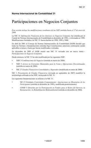 NIC 31

NIC 31




Norma Internacional de Contabilidad 31


Participaciones en Negocios Conjuntos
Esta versión incluye las modificaciones resultantes de las NIIF emitidas hasta el 17 de enero de
2008.
La NIC 31 Información Financiera de los Intereses en Negocios Conjuntos fue emitida por el
Comité de Normas Internacionales de Contabilidad en diciembre de 1990, y reformada en 1994.
Modificaciones limitadas a la NIC 31 fueron hechas en 1998, 1999 y 2000.
En abril de 2001 el Consejo de Normas Internacionales de Contabilidad (IASB) decidió que
todas las Normas e Interpretaciones emitidas bajo Constituciones anteriores continuaran siendo
aplicables a menos y hasta que fueran modificadas o retiradas.
En diciembre de 2003 el IASB emitió una NIC 31 revisada con un nuevo título—
Participaciones en Negocios Conjuntos.
Desde entonces, la NIC 31 ha sido modificada por las siguientes NIIF:
•        NIIF 3 Combinaciones de Negocios (emitida en marzo de 2004)
•        NIIF 5 Activos no Corrientes Mantenidos para la Venta y Operaciones Discontinuadas
         (emitida en marzo de 2004)
•        NIC 27 Estados Financieros Consolidados y Separados (modificada en enero de 2008)
NIC 1 Presentación de Estados Financieros (revisada en septiembre de 2007) modificó la
terminología utilizada en las NIIF, incluyendo la NIC 31.
Las siguientes Interpretaciones se refieren a la NIC 31:
•            SIC-13 Entidades Controladas Conjuntamente—Aportaciones no Monetarias de los
             Participantes (emitida en diciembre de 1998 y modificada posteriormente)
•            CINIIF 5 Derechos por la Participación en Fondos para el Retiro del Servicio, la
             Restauración y la Rehabilitación Medioambiental (emitida en diciembre de 2004)




                                            ©   IASCF                                     1499
 