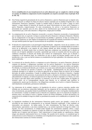 NIC 32
En la contabilización de una transferencia de un activo financiero que no cumpla los criterios de baja
en cuentas, la entidad no compensará el activo transferido con el pasivo asociado (véase el párrafo 36 de
la NIC 39).
43. Esta Norma requerirá la presentación de los activos financieros y pasivos financieros por su importe neto,
cuando al hacerlo se reflejen los flujos de efectivo futuros esperados por la entidad al liquidar dos o más
instrumentos financieros separados. Cuando la entidad tenga el derecho de recibir o pagar un único
importe, y tenga además la intención de hacerlo así, posee efectivamente un único activo financiero o
pasivo financiero, respectivamente. En otras circunstancias, los activos y los pasivos financieros se
presentarán por separado unos de otros, dentro de las clasificaciones que resulten congruentes con las
características que, como tales derechos u obligaciones, tengan para la entidad.
44. La compensación de un activo financiero reconocido y un pasivo financiero reconocido y la presentación
por su importe neto, no equivale a la baja en cuentas del activo financiero o del pasivo financiero. Mientras
que la compensación no da lugar al reconocimiento de pérdidas o ganancias, la baja en cuentas de un
instrumento financiero no sólo implica la desaparición de la partida previamente reconocida en el balance,
sino que también puede dar lugar al reconocimiento de una pérdida o una ganancia.
45. El derecho de compensación es una prerrogativa legal del deudor, adquirida a través de un contrato u otro
medio distinto, para cancelar o eliminar total o parcialmente el importe de una cantidad debida al acreedor a
través de la aplicación a ese importe de otro importe debido por dicho acreedor. En circunstancias
excepcionales, un deudor puede tener un derecho legal para compensar una cantidad que le adeuda un
tercero con el importe adeudado al acreedor, suponiendo que exista un acuerdo entre las tres partes que
establezca claramente el derecho del deudor para realizar tal compensación. Puesto que el derecho a
compensar es de naturaleza legal, las condiciones en que se apoya tal derecho pueden variar de una
jurisdicción a otra, y por eso han de tomarse en consideración las leyes aplicables a las relaciones entre las
partes implicadas.
46. La existencia de un derecho efectivo a compensar un activo financiero y un pasivo financiero, afectará al
conjunto de derechos y obligaciones asociados con los activos financieros y los pasivos financieros
correspondientes, y podrá afectar al nivel de exposición de la entidad a los riesgos de crédito y de liquidez.
No obstante, la existencia del derecho, por sí mismo, no es una causa suficiente para la compensación. Si se
carece de la intención de ejercitar el derecho o de liquidar simultáneamente las dos posiciones, no
resultarán afectados ni el importe ni la fecha de aparición de los futuros flujos de efectivo de la entidad
derivados de ambos instrumentos. Cuando la entidad tenga intención de ejercitar el derecho y liquidar
simultáneamente las dos posiciones, la presentación del activo y del pasivo en términos netos reflejará más
adecuadamente el importe y la fecha de aparición de los flujos de efectivo esperados en el futuro, así como
los riesgos a que tales flujos están sometidos. La intención, ya sea de una o ambas partes, de liquidar en
términos netos, sin el correspondiente derecho para hacerlo, no es suficiente para justificar la
compensación, puesto que los derechos y las obligaciones asociados con el activo o el pasivo financieros,
individualmente considerados, permanecen inalterados.
47. Las intenciones de la entidad, respecto a la liquidación de activos y pasivos concretos, pueden estar
influidas por sus prácticas comerciales habituales, por las exigencias de los mercados financieros o por
otras circunstancias, que puedan limitar la posibilidad de liquidar por el neto o de liquidar simultáneamente
los instrumentos. Cuando la entidad tuviera el derecho de compensar, pero no la intención de liquidar en
términos netos o de realizar el activo y liquidar el pasivo de forma simultánea, el efecto del derecho a la
exposición de la entidad al riesgo de crédito se presentará de acuerdo con lo establecido en el párrafo 36 de
la NIIF 7.
48. La liquidación simultánea de dos instrumentos financieros puede ocurrir, por ejemplo, a través de la
actividad de una cámara de compensación en un mercado financiero organizado, o bien mediante un
intercambio con presencia de ambas partes. En tales circunstancias, los flujos de efectivo serán,
efectivamente, equivalentes a una única cantidad neta, y no existirá exposición al riesgo de crédito o de
liquidez. En otras circunstancias, la entidad podrá liquidar dos instrumentos mediante cobros y pagos
independientes, resultando así expuesta al riesgo de crédito por el importe total del activo o al riesgo de
liquidez por el importe total del pasivo. Tales exposiciones al riesgo pueden ser significativas, aunque
tengan una duración relativamente breve en el tiempo. De acuerdo con lo anterior, se considerará que la
realización de un activo financiero es simultánea con la liquidación de un pasivo financiero sólo cuando las
dos transacciones ocurran en el mismo momento.
11 Enero 2006
 