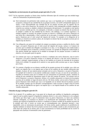NIC 32
Liquidación con instrumentos de patrimonio propio (párrafos 21 a 24)
GA27. En los siguientes ejemplos se ilustra cómo clasificar diferentes tipos de contratos que una entidad tenga
sobre los instrumentos de patrimonio propio:
(a) Será instrumento de patrimonio todo contrato que vaya a ser liquidado por la entidad mediante la
recepción o entrega de una cantidad fija de sus propias acciones, sin recibir contrapartida alguna en el
futuro, o bien intercambiando una cantidad fija de sus propias acciones por un importe fijo de
efectivo u otro activo financiero. De acuerdo con lo anterior, toda contrapartida recibida o pagada en
virtud de ese contrato se añadirá o deducirá directamente del patrimonio. Un ejemplo es una opción
sobre acciones emitida que dé, a la contraparte, el derecho a comprar un número fijo de acciones de
la entidad a cambio de una cantidad fija de efectivo. Sin embargo, si el contrato requiriera a la
entidad comprar (o rescatar) sus propias acciones en efectivo o mediante otro activo financiero en
una fecha fija o determinable, o bien a petición de la otra parte, la entidad reconocería también un
pasivo financiero por el valor actual del importe del rescate. Un ejemplo es la obligación de la
entidad, en virtud de un contrato a plazo, de recomprar un número fijo de sus propias acciones por un
importe fijo de efectivo.
(b) Una obligación, por parte de la entidad, de comprar sus propias acciones a cambio de efectivo, dará
lugar a un pasivo financiero por el valor actual del importe del rescate, incluso si el número de
acciones que la entidad está obligada a recomprar no es fijo, o si la obligación está condicionada a
que la contraparte ejerza el derecho a solicitar el rescate. Un ejemplo de obligación condicionada es
una opción emitida que requiera de la entidad la recompra de sus propias acciones a cambio de
efectivo, si la otra parte ejerce la opción.
(c) Un contrato que vaya a ser liquidado en efectivo o mediante otro activo financiero, será un activo
financiero o un pasivo financiero incluso si el importe del efectivo o del otro activo financiero a
recibir o entregar, respectivamente, se basa en los cambios en el precio de mercado de los propios
títulos de la entidad. Un ejemplo de lo anterior es una opción sobre acciones que se vaya a liquidar
por el neto.
(d) Un contrato a liquidar con un número variable de las propias acciones de la entidad, cuyo valor sea
igual a un importe fijo o a un importe que se base en los cambios de una variable subyacente (por
ejemplo, el precio de una materia prima cotizada) será un activo financiero o un pasivo financiero.
Un ejemplo de lo anterior es una opción vendida para comprar oro que, en caso de ser ejercitada, se
liquidará en términos netos por la entidad con sus instrumentos de patrimonio propio, mediante la
entrega de una cantidad de instrumentos igual al valor del contrato de opción. Tal contrato será un
activo financiero o un pasivo financiero, incluso si la variable subyacente es el precio de las propias
acciones de la entidad, en lugar del precio del oro. De forma similar, será un activo financiero o un
pasivo financiero todo contrato que vaya a ser liquidado con un número fijo de las propias acciones
de la entidad, siempre que los derechos correspondientes a tales acciones se hagan variar de forma
que el valor de liquidación sea igual a un importe fijo o a un importe basado en los cambios de una
variable subyacente.
Cláusulas de pago contingente (párrafo 25)
GA28. En el párrafo 25 se establece que si una parte de la cláusula que establece la liquidación contingente,
según la cual se podría requerir la liquidación mediante efectivo u otro activo financiero (o de cualquier
otra forma que diera lugar a que el instrumento fuera un pasivo financiero), no fuera una auténtica
cláusula contingente, su existencia no afectará a la clasificación del instrumento financiero. Así, un
contrato que requiera la liquidación en efectivo o mediante un número variable de las propias acciones de
la entidad, pero sólo si ocurre un evento que es extremadamente raro, altamente anormal y muy
improbable, sería un instrumento de patrimonio. De forma similar, puede establecerse la prohibición de
liquidar mediante un número fijo de las propias acciones de la entidad, cuando se den circunstancias que
estén fuera del control de la misma, pero si estas circunstancias no tienen posibilidad real de ocurrir lo
apropiado será clasificar el instrumento como de patrimonio.
19 Enero 2006
 