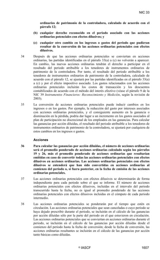 NIC 33


          ordinarios de patrimonio de la controladora, calculado de acuerdo con el
          párrafo 12;
     (b) cualquier derecho reconocido en el periodo asociado con las acciones
         ordinarias potenciales con efectos dilusivos; y
     (c) cualquier otro cambio en los ingresos o gastos del periodo que pudieran
         resultar de la conversión de las acciones ordinarias potenciales con efectos
         dilusivos.
34   Después de que las acciones ordinarias potenciales se conviertan en acciones
     ordinarias, las partidas identificadas en el párrafo 33(a) a (c) no volverán a aparecer.
     En cambio, las nuevas acciones ordinarias tendrán el derecho a participar en el
     resultado del periodo atribuible a los tenedores de instrumentos ordinarios de
     patrimonio de la controladora. Por tanto, el resultado del periodo atribuible a los
     tenedores de instrumentos ordinarios de patrimonio de la controladora, calculado de
     acuerdo con el párrafo 12, se ajustará por las partidas identificadas en el párrafo 33(a)
     a (c) y por el efecto impositivo asociado. Los gastos relacionados con las acciones
     ordinarias potenciales incluirán los costos de transacción y los descuentos
     contabilizados de acuerdo con el método del interés efectivo (véase el párrafo 9 de la
     NIC 39 Instrumentos Financieros: Reconocimiento y Medición, según la revisión de
     2003).
35   La conversión de acciones ordinarias potenciales puede inducir cambios en los
     ingresos o en los gastos. Por ejemplo, la reducción del gasto por intereses asociados
     con acciones ordinarias potenciales, y el consiguiente aumento en la ganancia o
     disminución en la pérdida, podría dar lugar a un incremento en los gastos asociados al
     plan de participación no discrecional de los empleados en las ganancias. Para calcular
     las ganancias por acción diluidas, el resultado del periodo atribuible a los tenedores de
     instrumentos ordinarios de patrimonio de la controladora, se ajustará por cualquiera de
     estos cambios en los ingresos o gastos.

     Acciones
36   Para calcular las ganancias por acción diluidas, el número de acciones ordinarias
     será el promedio ponderado de acciones ordinarias calculado según los párrafos
     19 y 26, más el promedio ponderado de acciones ordinarias que resultarían
     emitidas en caso de convertir todas las acciones ordinarias potenciales con efectos
     dilusivos en acciones ordinarias. Las acciones ordinarias potenciales con efectos
     dilusivos se entenderá que han sido convertidas en acciones ordinarias al
     comienzo del periodo o, si fuera posterior, en la fecha de emisión de las acciones
     ordinarias potenciales.
37   Las acciones ordinarias potenciales con efectos dilusivos se determinarán de forma
     independiente para cada periodo sobre el que se informe. El número de acciones
     ordinarias potenciales con efectos dilusivos, incluidas en el intervalo del periodo
     transcurrido hasta la fecha, no es igual al promedio ponderado de las acciones
     ordinarias potenciales con efectos dilusivos incluidas en el cómputo de cada periodo
     intermedio.
38   Las acciones ordinarias potenciales se ponderarán por el tiempo que estén en
     circulación. Las acciones ordinarias potenciales que sean canceladas o cuyo periodo se
     haya dejado prescribir durante el periodo, se incluirán en el cálculo de las ganancias
     por acción diluidas sólo por la parte del periodo en el que estuvieron en circulación.
     Las acciones ordinarias potenciales que se conviertan en acciones ordinarias durante el
     periodo, se incluirán en el cálculo de las ganancias por acción diluidas desde el
     comienzo del periodo hasta la fecha de conversión; desde la fecha de conversión, las
     acciones ordinarias resultantes se incluirán en el cálculo de las ganancias por acción
     tanto básicas como diluidas.


                                       ©   IASCF                                       1607
 