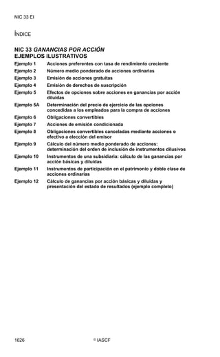 NIC 33 EI

NIC 33 EI




ÍNDICE

NIC 33 GANANCIAS POR ACCIÓN
EJEMPLOS ILUSTRATIVOS
Ejemplo 1    Acciones preferentes con tasa de rendimiento creciente
Ejemplo 2    Número medio ponderado de acciones ordinarias
Ejemplo 3    Emisión de acciones gratuitas
Ejemplo 4    Emisión de derechos de suscripción
Ejemplo 5    Efectos de opciones sobre acciones en ganancias por acción
             diluidas
Ejemplo 5A   Determinación del precio de ejercicio de las opciones
             concedidas a los empleados para la compra de acciones
Ejemplo 6    Obligaciones convertibles
Ejemplo 7    Acciones de emisión condicionada
Ejemplo 8    Obligaciones convertibles canceladas mediante acciones o
             efectivo a elección del emisor
Ejemplo 9    Cálculo del número medio ponderado de acciones:
             determinación del orden de inclusión de instrumentos dilusivos
Ejemplo 10   Instrumentos de una subsidiaria: cálculo de las ganancias por
             acción básicas y diluidas
Ejemplo 11   Instrumentos de participación en el patrimonio y doble clase de
             acciones ordinarias
Ejemplo 12   Cálculo de ganancias por acción básicas y diluidas y
             presentación del estado de resultados (ejemplo completo)




1626                              ©   IASCF
 