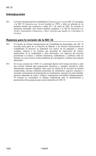 NIC 33


Introducción

IN1      La Norma Internacional de Contabilidad 33 Ganancias por Acción (NIC 33) reemplaza
         a la NIC 33 Ganancias por Acción (emitida en 1997), y debe ser aplicada en los
         periodos anuales que comiencen a partir del 1 de enero de 2005. Se aconseja su
         aplicación anticipada. Esta Norma también reemplaza a la SIC-24 Ganancias por
         Acción—Instrumentos Financieros y Otros Contratos que pueden ser Cancelados en
         Acciones.


Razones para la revisión de la NIC 33
IN2      El Consejo de Normas Internacionales de Contabilidad ha desarrollado esta NIC 33
         revisada como parte de su Proyecto de Mejoras a las Normas Internacionales de
         Contabilidad. El proyecto se emprendió con motivo de las preguntas y críticas
         recibidas, relativas a las Normas, que procedían de supervisores de valores,
         profesionales de la contabilidad y otros interesados. Los objetivos del proyecto
         consistieron en reducir o eliminar alternativas, redundancias y conflictos entre las
         Normas, así como resolver ciertos problemas de convergencia y realizar otras mejoras
         adicionales.
IN3      En el caso concreto de la NIC 33, el principal objetivo del Consejo era llevar a cabo
         una revisión limitada para proporcionar directrices y ejemplos ilustrativos sobre
         determinados aspectos complejos, tales como los efectos de las acciones de emisión
         condicionada; acciones ordinarias potenciales de subsidiarias, negocios conjuntos o
         asociadas; instrumentos de participación en el patrimonio; opciones de venta emitidas;
         opciones adquiridas de venta y compra e instrumentos convertibles obligatoriamente.
         El Consejo no reconsideró el enfoque fundamental para la determinación y
         presentación de las ganancias por acción contenido en la NIC 33.




1600                                      ©   IASCF
 