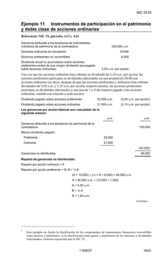 NIC 33 EI


Ejemplo 11 Instrumentos de participación en el patrimonio
y doble clase de acciones ordinarias *
Referencia: NIC 33, párrafos A13 y A14
Ganancia atribuible a los tenedores de instrumentos
ordinarios de patrimonio de la controladora                               100.000 u.m.
Acciones ordinarias en circulación                                               10.000
Acciones preferentes no convertibles                                              6.000
Dividendo anual no acumulativo sobre acciones
preferentes (antes de que ningún dividendo sea pagado
sobre acciones ordinarias)                                        5,50 u.m. por acción
Una vez que las acciones ordinarias han cobrado un dividendo de 2,10 u.m. por acción, las
acciones preferentes participan en dividendos adicionales en una proporción 20:80 con
acciones ordinarias (es decir, después de que las acciones preferentes y ordinarias han cobrado
dividendos de 5,50 u.m. y 2,10 u.m. por acción, respectivamente, las acciones preferentes
participan en dividendos adicionales a una tasa de 1 a 4 del importe pagado a las acciones
ordinarias, medida con relación a cada acción).
Dividendo pagado sobre acciones preferentes                    33.000 u.m.        (5,50 u.m. por acción)
Dividendo pagado sobre acciones ordinarias                     21.000 u.m.        (2,10 u.m. por acción)
Las ganancias por acción básicas son calculadas de la
siguiente manera:
                                                                       u.m.                          u.m.
Ganancia atribuible a los tenedores de patrimonio de la
controladora                                                                                     100.000
Menos dividendo pagado:
    Preferente                                                      33.000
    Ordinaria                                                       21.000
                                                                                                (54.000)
Ganancias no distribuidas                                                                         46.000
Reparto de ganancias no distribuidas:
Reparto por acción ordinaria = A
Reparto por acción preferente = B; B = ¼ A
                                          (A × 10.000) + (¼ × A × 6.000) = 46.000 u.m.
                                          A = 46.000 u.m. ÷ (10.000 + 1.500)
                                          A = 4,00 u.m.
                                          B=¼A
                                          B = 1,00 u.m.
                                                                                              Continúa…




*
      Este ejemplo no ilustra la clasificación de los componentes de instrumentos financieros convertibles
      como pasivos y patrimonio, ni la clasificación como gastos y patrimonio de los intereses y dividendos
      relacionados, extremos requeridos por la NIC 32.


                                                ©   IASCF                                           1643
 