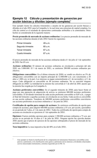 NIC 33 EI




Ejemplo 12 Cálculo y presentación de ganancias por
acción básicas y diluidas (ejemplo completo) *
Este ejemplo ilustra los cálculos trimestrales y anuales de las ganancias por acción básicas y
diluidas en el año 20X1 para la Compañía A, la cual tiene una estructura de capital compleja. La
cifra de control es el resultado de operaciones continuadas atribuibles a la controladora. Otros
hechos se considerarán de la siguiente manera:
Precio promedio de mercado de acciones ordinarias: Los precios promedio de mercado de
las acciones ordinarias durante el año 20X1 fueron los siguientes:

     Primer trimestre                      49 u.m.
     Segundo trimestre                     60 u.m.
     Tercer trimestre                      67 u.m.
     Cuarto trimestre                      67 u.m.


El precio promedio de mercado de las acciones ordinarias desde el 1 de julio al 1 de septiembre
de 20X1 fue 65 u.m.
Acciones ordinarias: El número de acciones ordinarias en circulación a principio del año
20X1 era 5.000.000. El 1 de marzo de 20X1, se emitieron 200.000 acciones ordinarias por
efectivo.
Obligaciones convertibles: En el último trimestre de 20X0, se vendió en efectivo un 5% de
obligaciones convertibles con un importe principal de 12.000.000 u.m. con vencimiento a 20
años a 1.000 u.m. (a la par). Los intereses se pagan semestralmente el 1 de noviembre y el 1 de
mayo. Cada obligación es convertible en 40 acciones ordinarias. No se convirtió ninguna
obligación en 20X0. La totalidad de la emisión fue convertida el 1 de abril de 20X1 puesto que
la emisión fue exigida por la Compañía A.
Acciones preferentes convertibles: En el segundo trimestre de 20X0, para hacer frente al
pago por una operación de adquisición de activos se emitieron 800.000 acciones preferentes
convertibles. El dividendo trimestral de cada acción preferente convertible es 0,05 u.m., a pagar
al final del trimestre a aquellas acciones en circulación en esa fecha. Cada acción es convertible
en una acción ordinaria. Tenedores de 600.000 acciones preferentes convertibles convirtieron
sus acciones preferentes en acciones ordinarias a 1 de junio de 20X1.
Certificados de opción para compra de acciones: Se emitieron certificados de opción para
compra de acciones, para adquirir 600.000 acciones ordinarias a 55 u.m. por acción, ejercitables
en un periodo de 5 años, el 1 de enero de 20X1. Todos los certificados de opción para compra de
acciones en circulación se ejercieron el 1 de septiembre de 20X1.
Opciones: Fueron emitidas opciones para comprar 1.500.000 acciones ordinarias a 75 u.m. por
acción en un periodo de 10 años el 1 de julio de 20X1. Ninguna opción fue ejercida durante
20X1 puesto que el precio de ejercicio de las opciones sobrepasaba el precio de mercado de las
acciones ordinarias.
Tasa impositiva: La tasa impositiva fue del 40% en el año 20X1.




*
     Este ejemplo no ilustra la clasificación de los componentes de instrumentos financieros convertibles como
     pasivos y patrimonio, ni la clasificación como gastos y patrimonio de los intereses y dividendos relacionados
     con los mencionados instrumentos, extremos requeridos por la NIC 32.


                                                 ©   IASCF                                                1645
 