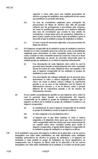 NIC 36


                             superior a cinco años para una unidad generadora de
                             efectivo (o grupo de unidades), una explicación de las causas
                             que justifican ese periodo más largo.
                   (iv)      La tasa de crecimiento empleada para extrapolar las
                             proyecciones de flujos de efectivo más allá del periodo
                             cubierto por los presupuestos o previsiones más recientes,
                             así como la justificación pertinente si se hubiera utilizado
                             una tasa de crecimiento que exceda la tasa media de
                             crecimiento a largo plazo para los productos, industrias, o
                             para el país o países en los cuales opere la entidad, o para el
                             mercado al que la unidad (o grupo de unidades) se dedica.
                   (v)       La tasa o tasas de descuento aplicadas a las proyecciones de
                             flujos de efectivo.
         (e)       Si el importe recuperable de la unidad (o grupo de unidades) estuviera
                   basado en el valor razonable menos los costos de venta, la metodología
                   empleada para determinar el valor razonable menos los costos de
                   venta. Cuando el valor razonable menos los costos de venta no se haya
                   determinado utilizando un precio de mercado observable para la
                   unidad (grupo de unidades), se revelará la siguiente información:
                   (i)       Una descripción de cada hipótesis clave sobre la cual la
                             gerencia haya basado su determinación del valor razonable
                             menos los costos de venta. Hipótesis clave son aquéllas a las
                             que el importe recuperable de las unidades (o grupos de
                             unidades) es más sensible.
                   (ii)      Una descripción del enfoque utilizado por la gerencia para
                             determinar el valor o valores asignados a cada hipótesis
                             clave; así como si dichos valores reflejan la experiencia
                             pasada o, en su caso, si son uniformes con las fuentes de
                             información externas y, si no lo fueran, cómo y porqué
                             difieren de la experiencia pasada o de las fuentes de
                             información externas.
         (f)       Si un cambio razonablemente posible en una hipótesis clave, sobre la
                   cual la gerencia haya basado su determinación del importe
                   recuperable de la unidad (o grupo de unidades), supusiera que el
                   importe en libros de la unidad (o grupo de unidades) excediera a su
                   importe recuperable:
                   (i)       la cantidad por la cual el importe recuperable de la unidad
                             (o grupo de unidades) excede su importe en libros.
                   (ii)      el valor asignado a la o las hipótesis clave.
                   (iii)     el importe por el que debe cambiar el valor o valores
                             asignados a la hipótesis clave para que, tras incorporar al
                             valor recuperable todos los efectos que sean consecuencia de
                             ese cambio sobre otras variables usadas para medir el
                             importe recuperable, se iguale dicho importe recuperable de
                             la unidad (o grupo de unidades) a su importe en libros.
135      Si la totalidad o una parte del importe en libros de la plusvalía, o de los activos
         intangibles con vidas útiles indefinidas, ha sido distribuido entre múltiples
         unidades generadoras de efectivo (o grupos de unidades), y el importe así
         atribuido a cada unidad (o grupo de unidades) no fuera significativo en
         comparación con el importe en libros total de la plusvalía o de los activos
         intangibles con vidas útiles indefinidas de la entidad, se revelará ese hecho junto


1722                                    ©   IASCF
 