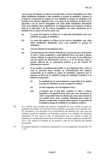 NIC 36


      con la suma del importe en libros de la plusvalía o activos intangibles con vidas
      útiles indefinidas atribuido a tales unidades (o grupos de unidades). Además, si
      el importe recuperable de alguna de esas unidades (o grupos de unidades) está
      basado en las mismas hipótesis clave y la suma de los importes en libros de la
      plusvalía o de los activos intangibles con vidas útiles indefinidas distribuido
      entre esas unidades fuera significativo en comparación con el importe en libros
      total de la plusvalía o de los activos intangibles con vidas indefinidas de la
      entidad, ésta revelará este hecho, junto con:
      (a)       La suma del importe en libros de la plusvalía distribuida entre esas
                unidades (o grupos de unidades).
      (b)       La suma del importe en libros de los activos intangibles con vidas
                útiles indefinidas distribuido entre esas unidades (o grupos de
                unidades).
      (c)       Una descripción de las hipótesis clave.
      (d)       Una descripción del enfoque utilizado por la gerencia para determinar
                el valor o valores asignados a cada hipótesis clave; así como si dichos
                valores reflejan la experiencia pasada o, en su caso, si son uniformes
                con las fuentes de información externa y, si no lo fueran, cómo y
                porqué difieren de la experiencia pasada o de las fuentes de
                información externas.
      (e)       Si un cambio razonablemente posible en una hipótesis clave, sobre la
                cual la gerencia haya basado su determinación del importe
                recuperable de la unidad (o grupo de unidades), supusiera que el
                importe en libros de la unidad (o grupo de unidades) excediera a su
                importe recuperable:
                (i)        la cantidad por la cual el importe recuperable de la unidad
                           (o grupo de unidades) excede su importe en libros.
                (ii)       el valor asignado a la o las hipótesis clave.
                (iii)      el importe por el que debe cambiar el valor o valores
                           asignados a la hipótesis clave para que, tras incorporar al
                           valor recuperable todos los efectos que sean consecuencia de
                           ese cambio sobre otras variables utilizadas para medir el
                           importe recuperable, se iguale dicho importe recuperable de
                           la unidad (o grupo de unidades) a su importe en libros.
136   Los cálculos más recientes del importe recuperable de una unidad (o grupo de
      unidades) efectuados en el periodo anterior podrían, de acuerdo con el párrafo 24 ó
      99, trasladarse y ser utilizados en la comprobación del deterioro del valor para esa
      unidad (o grupo de unidades) en el periodo corriente si se cumplen los requisitos
      específicos. Si éste fuera el caso, la información para esa unidad (o grupo de
      unidades) se incorporarán dentro de la información a revelar exigida por los párrafos
      134 y 135, relativa al traslado de un periodo a otro de los cálculos del importe
      recuperable.
137   El ejemplo ilustrativo 9 muestra la información a revelar exigida por los párrafos 134
      y 135.




                                      ©   IASCF                                       1723
 