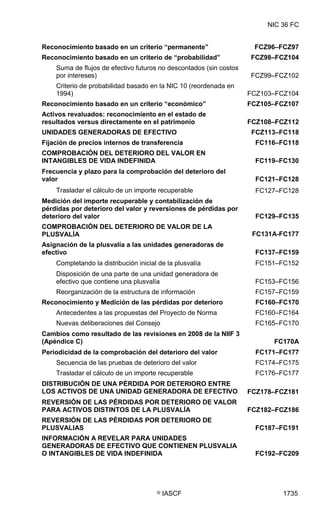 NIC 36 FC


Reconocimiento basado en un criterio “permanente”                    FCZ96–FCZ97
Reconocimiento basado en un criterio de “probabilidad”              FCZ98–FCZ104
    Suma de flujos de efectivo futuros no descontados (sin costos
    por intereses)                                                  FCZ99–FCZ102
    Criterio de probabilidad basado en la NIC 10 (reordenada en
    1994)                                                           FCZ103–FCZ104
Reconocimiento basado en un criterio “económico”                    FCZ105–FCZ107
Activos revaluados: reconocimiento en el estado de
resultados versus directamente en el patrimonio                     FCZ108–FCZ112
UNIDADES GENERADORAS DE EFECTIVO                                     FCZ113–FC118
Fijación de precios internos de transferencia                         FC116–FC118
COMPROBACIÓN DEL DETERIORO DEL VALOR EN
INTANGIBLES DE VIDA INDEFINIDA                                        FC119–FC130
Frecuencia y plazo para la comprobación del deterioro del
valor                                                                 FC121–FC128
    Trasladar el cálculo de un importe recuperable                    FC127–FC128
Medición del importe recuperable y contabilización de
pérdidas por deterioro del valor y reversiones de pérdidas por
deterioro del valor                                                   FC129–FC135
COMPROBACIÓN DEL DETERIORO DE VALOR DE LA
PLUSVALÍA                                                            FC131A-FC177
Asignación de la plusvalía a las unidades generadoras de
efectivo                                                              FC137–FC159
    Completando la distribución inicial de la plusvalía               FC151–FC152
    Disposición de una parte de una unidad generadora de
    efectivo que contiene una plusvalía                               FC153–FC156
    Reorganización de la estructura de información                    FC157–FC159
Reconocimiento y Medición de las pérdidas por deterioro               FC160–FC170
    Antecedentes a las propuestas del Proyecto de Norma               FC160–FC164
    Nuevas deliberaciones del Consejo                                 FC165–FC170
Cambios como resultado de las revisiones en 2008 de la NIIF 3
(Apéndice C)                                                              FC170A
Periodicidad de la comprobación del deterioro del valor               FC171–FC177
    Secuencia de las pruebas de deterioro del valor                   FC174–FC175
    Trasladar el cálculo de un importe recuperable                    FC176–FC177
DISTRIBUCIÓN DE UNA PÉRDIDA POR DETERIORO ENTRE
LOS ACTIVOS DE UNA UNIDAD GENERADORA DE EFECTIVO                    FCZ178–FCZ181
REVERSIÓN DE LAS PÉRDIDAS POR DETERIORO DE VALOR
PARA ACTIVOS DISTINTOS DE LA PLUSVALÍA                              FCZ182–FCZ186
REVERSIÓN DE LAS PÉRDIDAS POR DETERIORO DE
PLUSVALIAS                                                            FC187–FC191
INFORMACIÓN A REVELAR PARA UNIDADES
GENERADORAS DE EFECTIVO QUE CONTIENEN PLUSVALIA
O INTANGIBLES DE VIDA INDEFINIDA                                      FC192–FC209




                                       ©   IASCF                             1735
 