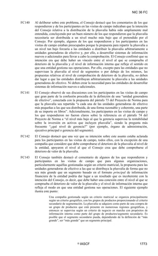 NIC 36 FC


FC140   Al deliberar sobre este problema, el Consejo destacó que los comentarios de los que
        respondieron y de los participantes en las visitas de campo indicaban que la intención
        del Consejo relativa a la distribución de la plusvalía había sido ampliamente mal
        entendida, concluyendo por un buen número de los que respondieron que la plusvalía
        necesitaría ser distribuida a un nivel mucho más bajo que el pretendido por el
        Consejo. Por ejemplo, algunos de los que respondieron y los participantes en las
        visitas de campo estaban preocupados porque la propuesta para repartir la plusvalía a
        un nivel tan bajo forzaría a las entidades a distribuir la plusvalía arbitrariamente a
        unidades generadoras de efectivo y, por ello, a desarrollar sistemas de información
        nuevos o adicionales para llevar a cabo la comprobación. El Consejo confirmó que su
        intención era que debe haber un vínculo entre el nivel al que se comprueba el
        deterioro de la plusvalía y el nivel de información interna que refleje el sentido en
        que una entidad gestiona sus operaciones. Por ello, excepto para las entidades que no
        supervisan la plusvalía al nivel de segmentos o por debajo de los mismos, las
        propuestas relativas al nivel de comprobación de deterioro de la plusvalía, no deben
        dar lugar a que las entidades distribuyan arbitrariamente la plusvalía a las unidades
        generadoras de efectivo. Ni deben crear la necesidad para las entidades de desarrollar
        sistemas de información nuevos o adicionales.
FC141   El Consejo observó de sus discusiones con los participantes en las visitas de campo
        que gran parte de la confusión procedía de la definición de una “unidad generadora
        de efectivo”, conectada con la propuesta del párrafo 73 del Proyecto de Norma para
        que la plusvalía sea repartida “a cada una de las unidades generadoras de efectivo
        más pequeñas a las que sea distribuida, de una forma razonable y coherente, una parte
        de su importe en libros”. Adicionalmente, los participantes en las visitas de campo y
        los que respondieron no fueron claros sobre la referencia en el párrafo 74 del
        Proyecto de Norma a “el nivel más bajo al que la gerencia supervisa la rentabilidad
        sobre la inversión en activos que incluyen plusvalía”, siendo la pregunta más
        frecuente “¿qué nivel de gerencia?” (por ejemplo, órgano de administración,
        ejecutivo principal o gerencia del segmento).
FC142   El Consejo destacó que una vez que su intención sobre este asunto estaba aclarada
        para los participantes en las visitas de campo, todos ellos, con la excepción de una
        compañía que considere que debe comprobarse el deterioro de la plusvalía al nivel de
        la entidad, apoyaron el nivel al que el Consejo crea que debe comprobarse el
        deterioro de valor de la plusvalía.
FC143   El Consejo también destacó el comentario de algunos de los que respondieron y
        participantes en las visitas de campo que para algunas organizaciones,
        particularmente aquéllas gestionadas según un criterio matricial, la propuesta para las
        unidades generadoras de efectivo a las que se distribuya la plusvalía de forma que no
        sea más grande que un segmento basado en el formato principal de información
        financiera de la entidad podría dar lugar a un resultado que es incoherente con la
        intención del Consejo, es decir, que debe haber una conexión entre el nivel al que se
        comprueba el deterioro de valor de la plusvalía y el nivel de información interna que
        refleja el modo en que una entidad gestiona sus operaciones. El siguiente ejemplo
        ilustra este punto:
                  Una compañía gestionada según un criterio matricial se organiza principalmente
                  según un criterio geográfico, con los grupos de productos proporcionando el criterio
                  secundario de segmentación. La plusvalía se adquiere como parte de una compra de
                  un grupo de productos que está presente en numerosas regiones geográficas, y
                  entonces se supervisa según un criterio de negocio en marcha con propósitos de
                  información interna como parte del grupo de productos/segmento secundario. Es
                  posible que el segmento secundario pueda, dependiendo de la definición de “más
                  grande”, ser “más grande” que un segmento principal.




                                          ©   IASCF                                            1773
 